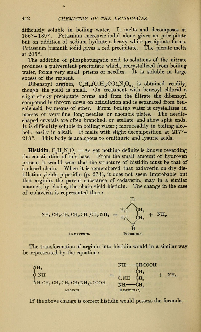 difficultly soluble in boiling water. It melts and decomposes at 186°-189°. Potassium mercuric iodid alone gives no precipitate but on addition of sodium hydrate a heavy white precipitate forms. Potassium bismuth iodid gives a red precipitate. The picrate melts at 205°. The additibn of phosphotungstic acid to solutions of the nitrate produces a pulverulent precipitate which, recrystallized from boiling water, forms very small prisms or needles. It is soluble in large excess of the reagent. Dibenzoyl arginin, CgH^2(^6^5-^^)2^4^2 j ^^ obtained readily, though the yield is small. On treatment with benzoyl chlorid a slight sticky precipitate forms and from the filtrate the dibenzoyl compound is thrown down on acidulation and is separated from ben- zoic acid by means of ether. From boiling water it crystallizes in masses of very fine long needles or rhombic plates. The needle- shaped crystals are often branched, or stellate and show split ends. It is difficultly soluble in boiling water; more readily in boiling alco- hol ; easily in alkali. It melts with slight decomposition at 217°- 218°. This body is analogous to ornithuric and lysuric acids. Histidin, CgHgNgOg.—As yet nothing definite is known regarding the constitution of this base. From the small amount of hydrogen present it would seem that the structure of histidin must be that of a closed chain. When it is remembered that cadaverin on dry dis- tillation yields piperidin (p. 273), it does not seem improbable but that arginin, the parent substance of cadaverin, may in a similar manner, by closing the chain yield histidin. The change in the case of cadaverin is represented thus : NH,.CH3.CH2.CH2.CH.2CH2.NH2 = ^^ 1 L^ + NHj. H2 c /\ H,(1 CH, CH3.CH2.CH2.CH.2CH2.NH2 : ~ H„C CH V H Cadaverin. PlPBRIDIN. The transformation of arginin into histidin would in a similar way be represented by the equation: NH NH.CHj.CHj.CHj.CH(NHj).COOH Arginin. Histidin (7) NH— C.NH 1 -CHCOOH in, CH, -6h, NH— + NH3. If the above change is correct histidin would possess the formula—