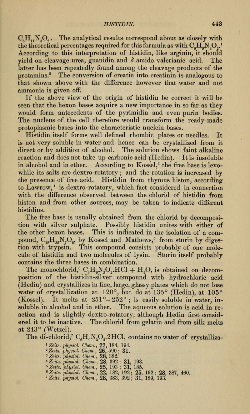 CgH^jNgOg. The analytical results correspond about as closely with the theoretical percentages required for this formula as with CgHgNjO^.^ According to this interpretation of histidin, like arginin, it should yield on cleavage urea, guanidin and d amido valerianic acid. The latter has been repeatedly found among the cleavage products of the protamins.^ The conversion of creatin into creatinin is analogous to that shown above with the difference however that water and not ammonia is given off. If the above view of the origin of histidin be correct it will be seen that the hexon bases acquire a new importance in so far as they would form antecedents of the pyrimidin and even purin bodies. The nucleus of the cell therefore would transform the ready-made protoplasmic bases into the characteristic nuclein bases. Histidin itself forms well defined rhombic plates or needles. It is not very soluble in water and hence can be crystallized from it direct or by addition of alcohol. The solution shows faint alkaline reaction and does not take up carbonic acid (Hedin). It is insoluble in alcohol and in ether. According to Kossel,^ the free base is levo- while its salts are dextro-rotatory; and the rotation is increased by the presence of free acid. Histidin from thymus histon, according to Lawrow/ is dextro-rotatory, which fact considered in connection with the difference observed between the chlorid of histidin from histon and from other sources, may be taken to indicate different histidins. The free base is usually obtained from the chlorid by decomposi- tion with silver sulphate. Possibly histidin unites with either of the other hexon bases. This is indicated in the isolation of a com- pound, CjgHggNyOg, by Kossel and Mathews,^ from sturin by diges- tion with trypsin. This compound consists probably of one mole- cule of histidin and two molecules of lysin. Sturin itself probably contains the three bases in combination. The monochlorid, CgHgN302.HCl -|- H^O, is obtained on decom- position of the histidin-silver compound with hydrochloric acid (Hedin) and crystallizes in fine, large, glassy plates which do not lose water of crystallization at 120°, but do at 135° (Hedin), at 105° (Kossel). It melts at 251°-252°; is easily soluble in water, in- soluble in alcohol and in ether. The aqueous solution is acid in re- action and is slightly dextro-rotatory, although Hedin first consid- ered it to be inactive. The chlorid from gelatin and from silk melts at 243° (Wetzel). The di-chlorid,^ CgHgN302.2HCl, contains no water of crystalliza- ^Zeits. phydol. Chem., 22, 184, 194. ^Zeits. physiol. Chem., 26, 590 ; 31. ^Zeits. physiol. Chem., 28, 382. *Zeits. physiol. Chem., 28, 392; 31, 193. ^Zeits. phydol. Chem., 25, 193 ; 31, 185. ^ Zeits. physiol. Chem., 22, 182, 192; 25, 192; 28, 387, 460. ''Zeits. physiol. Chem., 28, 383, 392 ; 31, 189, 193.