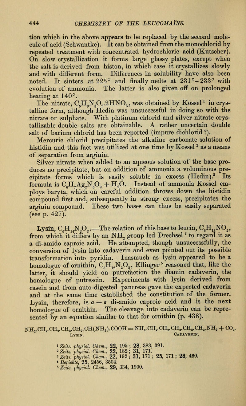 tion which in the above appears to be replaced by the second mole- cule of acid (Schwantke). It can be obtained from the monochlorid by repeated treatment with concentrated hydrochloric acid (Kutscher). On slow crystallization it forms large glassy plates, except when the salt is derived from histon, in which case it crystallizes slowly and with different form. Differences in solubility have also been noted. It sinters at 225° and finally melts at 231°-233° with evolution of ammonia. The latter is also given off on prolonged heating at 140°. The nitrate, CgHgN302.2IIN03, was obtained by KosseP in crys- talline form, although Hedin was unsuccessful in doing so with the nitrate or sulphate. With platinum chlorid and silver nitrate crys- tallizable double salts are obtainable. A rather uncertain double salt of barium chlorid has been reported (impure dichlorid ?). Mercuric chlorid precipitates the alkaline carbonate solution of histidin and this fact was utilized at one time by Kossel^ as a means of separation from arginin. Silver nitrate when added to an aqueous solution of the base pro- duces no precipitate, but on addition of ammonia a voluminous pre- cipitate forms which is easily soluble in excess (Hedin).^ Its formula is CgIIyAg2N302 -f- HgO. Instead of ammonia Kossel em- ploys baryta, which on careful addition throws down the histidin compound first and, subsequently in strong excess, precipitates the arginin compound. These two bases can thus be easily separated (see p. 427). Lysin, CgH^^NgOg.—The relation of this base to leucin, CgH^gNOj, from which it differs by an NHg group led Drechsel * to regard it as a di-amido caproic acid. He attempted, though unsuccessfully, the conversion of lysin into cadaverin and even pointed out its possible transformation into pyridin. Inasmuch as lysin appeared to be a homologue of ornithin, C^^^P^, Ellinger^ reasoned that, like the latter, it should yield on putrefaction the diamin cadaverin, the homologue of putrescin. Experiments with lysin derived from casein and from auto-digested pancreas gave the expected cadaverin and at the same time established the constitution of the former. Lysin, therefore, is a — £ di-amido caproic acid and is the next homologue of ornithin. The cleavage into cadaverin can be repre- sented by an equation similar to that for ornithin (p. 438). NHj.CH,.CH,.CH,.CH,.CH(NH2).C00H = NHa.CH,.CH2.CH,.CH,.CHj.NHj + CO^ Lysin. Cadavkbin. ^Zeits. physiol. Chem., 22, 195 ; 28, 383, 391. ^Zeits. physiol. Chem., 22, 182; 31, 171. ^Zeils. physiol. Chem., 22, 192 ; 31, 171 ; 25, 171 ; 28, 460. «Berichie, 25, 2456, 3504.