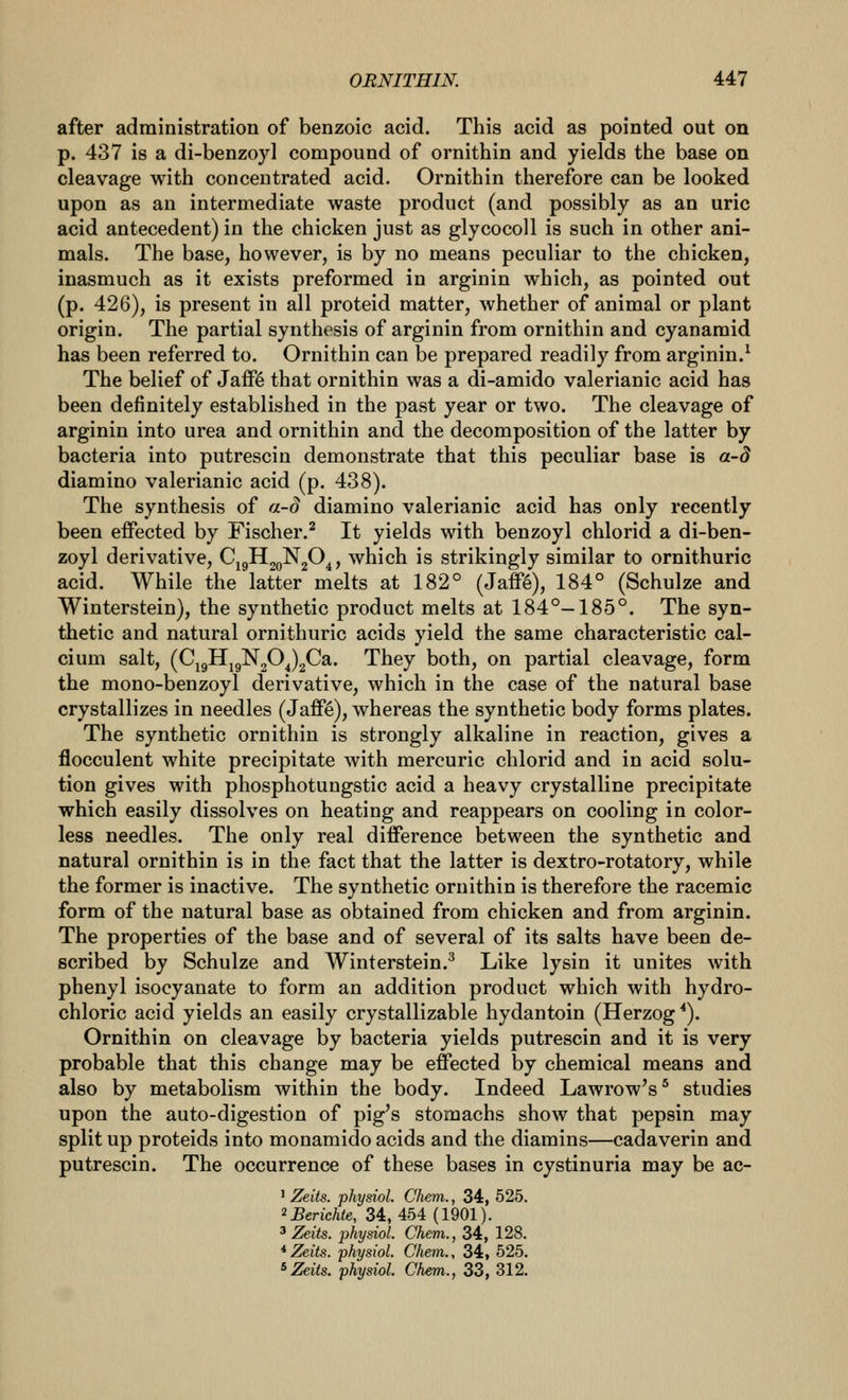 after administration of benzoic acid. This acid as pointed out on p. 437 is a di-benzoyl compound of ornithin and yields the base on cleavage with concentrated acid. Ornithin therefore can be looked upon as an intermediate waste product (and possibly as an uric acid antecedent) in the chicken just as glycocoll is such in other ani- mals. The base, however, is by no means peculiar to the chicken, inasmuch as it exists preformed in arginin which, as pointed out (p. 426), is present in all proteid matter, whether of animal or plant origin. The partial synthesis of arginin from ornithin and cyanamid has been referred to. Ornithin can be prepared readily from arginin.^ The belief of JaiF(§ that ornithin was a di-amido valerianic acid has been definitely established in the past year or two. The cleavage of arginin into urea and ornithin and the decomposition of the latter by bacteria into putrescin demonstrate that this peculiar base is a-d diamino valerianic acid (p. 438). The synthesis of a-d diamino valerianic acid has only recently been effected by Fischer.^ It yields with benzoyl chlorid a di-ben- zoyl derivative, CjgHjgNjO^, which is strikingly similar to ornithuric acid. While the latter melts at 182° (Jaflpg), 184° (Schulze and Winterstein), the synthetic product melts at 184°-185°. The syn- thetic and natural ornithuric acids yield the same characteristic cal- cium salt, (CjgHjgN20^)2Ca. They both, on partial cleavage, form the mono-benzoyl derivative, which in the case of the natural base crystallizes in needles (Jaff§), whereas the synthetic body forms plates. The synthetic ornithin is strongly alkaline in reaction, gives a flocculent white precipitate with mercuric chlorid and in acid solu- tion gives with phosphotungstic acid a heavy crystalline precipitate which easily dissolves on heating and reappears on cooling in color- less needles. The only real difference between the synthetic and natural ornithin is in the fact that the latter is dextro-rotatory, while the former is inactive. The synthetic ornithin is therefore the racemic form of the natural base as obtained from chicken and from arginin. The properties of the base and of several of its salts have been de- scribed by Schulze and Winterstein.^ Like lysin it unites with phenyl isocyanate to form an addition product which with hydro- chloric acid yields an easily crystallizable hydantoin (Herzog*). Ornithin on cleavage by bacteria yields putrescin and it is very probable that this change may be effected by chemical means and also by metabolism within the body. Indeed Lawrow's^ studies upon the auto-digestion of pig's stomachs show that pepsin may split up proteids into monamido acids and the diamins—cadaverin and putrescin. The occurrence of these bases in cystinuria may be ac- ' Zelts. physiol. Chem., 34, 525. ^Berichte, 34,454 (1901). 3 Zeits. physiol. Chem., 34, 128. *Zeits. physiol. Chem., 34, 525.