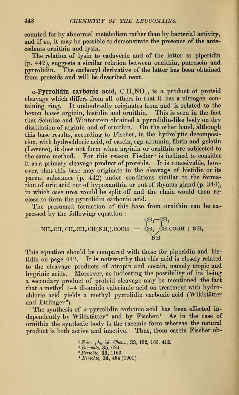 counted for by abnormal metabolism rather than by bacterial activity, and if so, it may be possible to demonstrate the presence of the ante- cedents ornithin and lysin. The relation of lysin to cadaverin and of the latter to piperidin (p. 442), suggests a similar relation between ornithin, putrescin and pyrrolidin. The carboxyl derivative of the latter has been obtained from proteids and will be described next. a-Pyrrolidin carbonic acid, C5H9NO2, is a product ot proteid cleavage which differs from all others in that it has a nitrogen con- taining ring. It undoubtedly originates from and is related to the hexon bases arginin, histidin and ornithin. This is seen in the fact that Schulze and Winterstein obtained a pyrrolidin-like body on dry distillation of arginin and of ornithin. On the other hand, although this base results, according to Fischer, in the hydrolytic decomposi- tion, with hydrochloric acid, of casein, egg-albumin, fibrin and gelatin (Levene), it does not form when arginin or ornithin are subjected to the same method. For this reason Fischer' is inclined to consider it as a primary cleavage product of proteids. It is conceivable, how- ever, that this base may originate in the cleavage of histidin or its parent substance (p. 442) under conditions similar to the forma- tion of uric acid out of hypoxanthin or out of thymus gland (p. 344), in which case urea would be split off and the chain would then re- close to form the pyrrolidin carbonic acid. The presumed formation of this base from ornithin can be ex- pressed by the following equation : CH,—Y 2 NH,.CHj.CH,.CHj.CH(NHa).COOH = CH„ CH.COOH-f NH,. NH This equation should be compared with those for piperidin and his- tidin on page 442. It is noteworthy that this acid is closely related to the cleavage products of atropin and cocain, namely tropic and hygrinic acids. Moreover, as indicating the possibility of its being a secondary product of proteid cleavage may be mentioned the fact that a methyl 1-4 di-amido valerianic acid on treatment with hydro- chloric acid yields a methyl pyrrolidin carbonic acid (Wildstatter and Ettlinger^). The synthesis of a-pyrrolidin carbonic acid has been effected in- dependently by Wildstatter^ and by Fischer.* As in the case of ornithin the synthetic body is the racemic form whereas the natural product is both active and inactive. Thus, from casein Fischer ob- ^Zeits. physiol. Chem., 33, 162, 163, 412. 'Benchte, 35,620. '■'Berichte, 33, 1160. *Berichte, 34,454(1901).