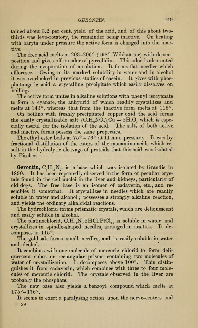 tained about 3.2 per cent, yield of the acid, and of this about two- thirds was levo-rotatory, the remainder being inactive. On heating with baryta under pressure the active form is changed into the inac- tive. The free acid melts at 203-206° (198° Wildstatter) with decom- position and gives off an odor of pyrrolidin. This odor is also noted during the evaporation of a solution. It forms flat needles which effloresce. Owing to its marked solubility in water and in alcohol it was overlooked in previous studies of casein. It gives with phos- photungstic acid a crystalline precipitate which easily dissolves on boiling. The active form unites in alkaline solutions with phenyl isocyanate to form a cyanate, the anhydrid of which readily crystallizes and melts at 143°, whereas that from the inactive form melts at 118°. On boiling with freshly precipitated copper oxid the acid forms the easily crystallizable salt (C5HgN02)2Cu + 2H2O, which is espe- cially useful for the isolation of the acid. The salts of both active and inactive forms possess the same properties. The ethyl ester boils at 75° - 76° at 11 mm. pressure. It was by fractional distillation of the esters of the monamino acids which re- sult in the hydrolytic cleavage of proteids that this acid was isolated by Fischer. Gerontin, Cgllj^Ng, is a base which was isolated by Grandis in 1890. It has been repeatedly observed in the form of peculiar crys- tals found in the cell nuclei in the liver and kidneys, particularly of old dogs. The free base is an isomer of cadaverin, etc., and re- sembles it somewhat. It crystallizes in needles which are readily soluble in water and alcohol; possesses a strongly alkaline reaction, and yields the ordinary alkaloidal reactions. The hydrochlorid forms prismatic crystals, which are deliquescent and easily soluble in alcohol. The platinochlorid, C^^^^.'lllCl.ViQ^, is soluble in water and crystallizes in spindle-shaped needles, arranged in rosettes. It de- composes at 115°. The gold salt forms small needles, and is easily soluble in water and alcohol. It combines with one molecule of mercuric chlorid to form deli- quescent cubes or rectangular prisms containing two molecules of water of crystallization. It decomposes above 100°. This distin- guishes it from cadaverin, which combines with three to four mole- cules of mercuric chlorid. The crystals observed in the liver are probably the phosphate. The new base also yields a benzoyl compound which melts at 175°-176°. It seems to exert a paralyzing action upon the nerve-centers and 29