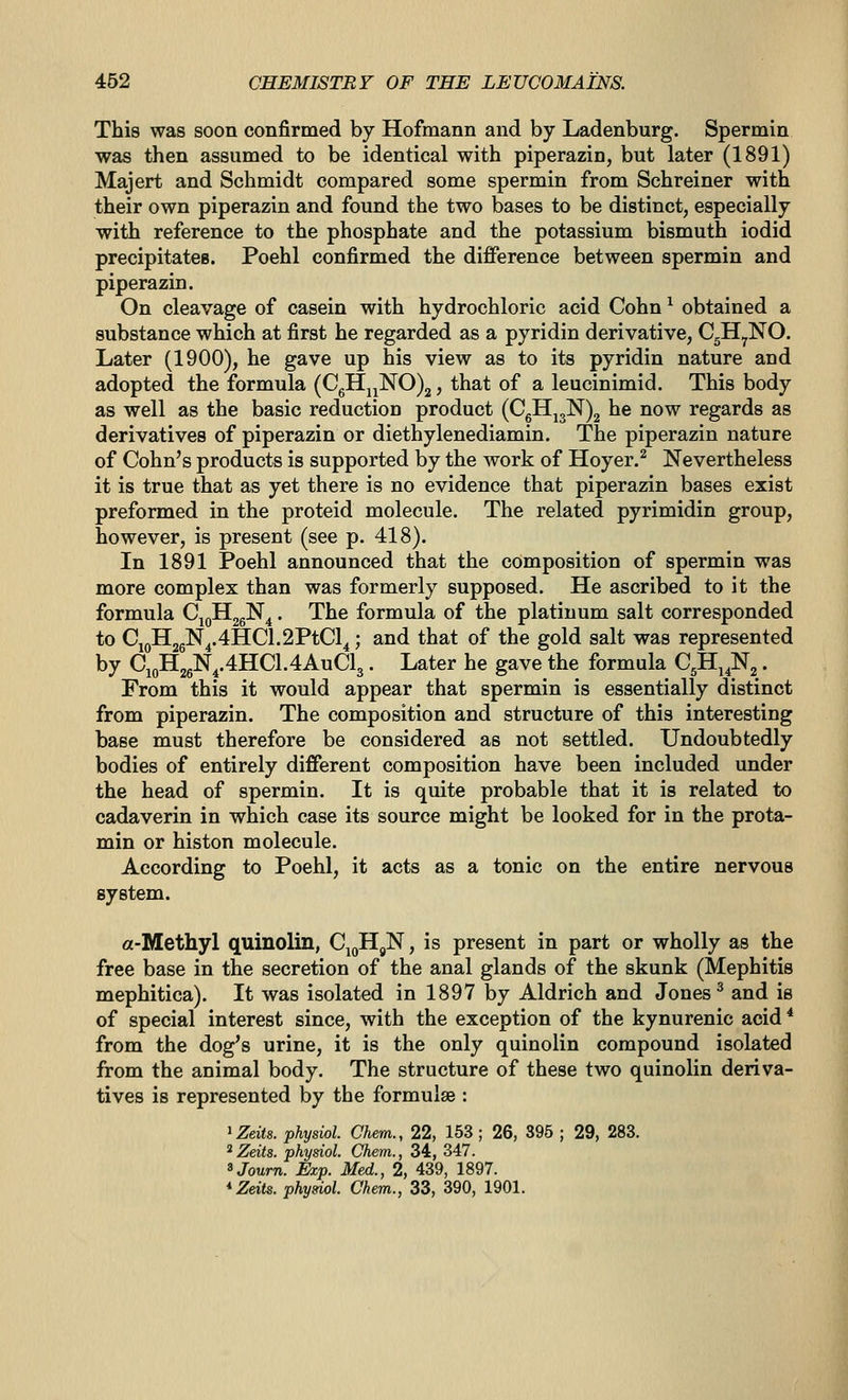 This was soon confirmed by Hofmann and by Ladenburg. Spermin was then assumed to be identical with piperazin, but later (1891) Majert and Schmidt compared some spermin from Schreiner with their own piperazin and found the two bases to be distinct, especially with reference to the phosphate and the potassium bismuth iodid precipitates. Poehl confirmed the difference between spermin and piperazin. On cleavage of casein with hydrochloric acid Cohn ^ obtained a substance which at first he regarded as a pyridin derivative, CgH^NO. Later (1900), he gave up his view as to its pyridin nature and adopted the formula (CgHjj]SrO)2, that of a leucinimid. This body as well as the basic reduction product (CgHj3N)2 he now regards as derivatives of piperazin or diethylenediamin. The piperazin nature of Cohn's products is supported by the work of Hoyer.^ Nevertheless it is true that as yet there is no evidence that piperazin bases exist preformed in the proteid molecule. The related pyrimidin group, however, is present (see p. 418). In 1891 Poehl announced that the composition of spermin was more complex than was formerly supposed. He ascribed to it the formula CioH2gN4. The formula of the platinum salt corresponded to CjQH2gN^.4E[C1.2PtCl4; and that of the gold salt was represented by CioH2gN,.4HC1.4AuCl3. Later he gave the formula C^Hj^N^. From this it would appear that spermin is essentially distinct from piperazin. The composition and structure of this interesting base must therefore be considered as not settled. Undoubtedly bodies of entirely different composition have been included under the head of spermin. It is quite probable that it is related to cadaverin in which case its source might be looked for in the prota- min or histon molecule. According to Poehl, it acts as a tonic on the entire nervous system. a-Methyl quinolin, Cij^H^N, is present in part or wholly as the free base in the secretion of the anal glands of the skunk (Mephitis mephitica). It was isolated in 1897 by Aldrich and Jones ^ and is of special interest since, with the exception of the kynurenic acid * from the dog's urine, it is the only quinolin compound isolated from the animal body. The structure of these two quinolin deriva- tives is represented by the formulae : ^Zeits. physiol. Chem., 22, 153; 26, 395 ; 29, 283. Zeits. physiol. Chem., 34, 347. ^Journ. Exp. Med., 2, 439, 1897.