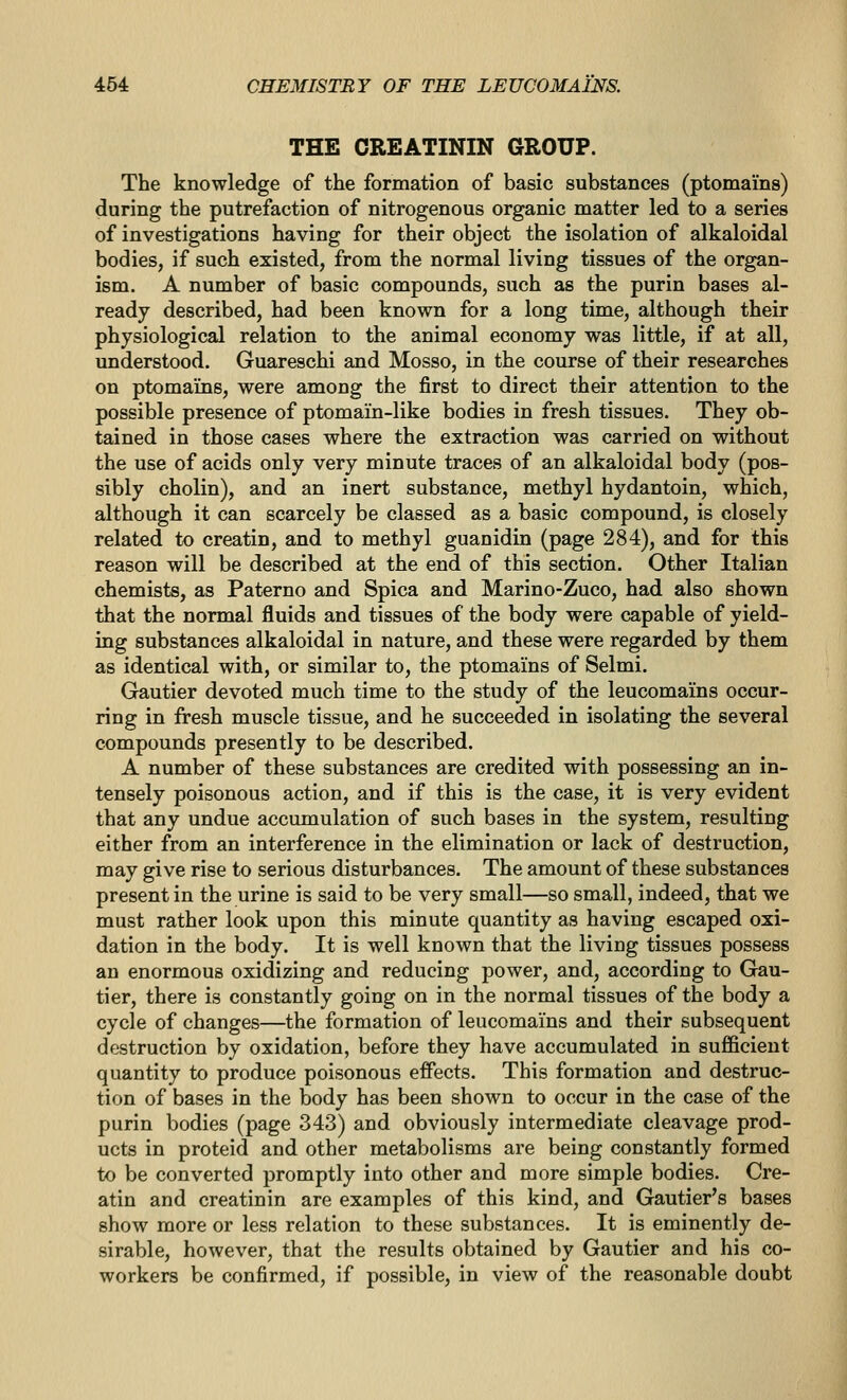 THE CREATININ GROUP. The knowledge of the formation of basic substances (ptomains) during the putrefaction of nitrogenous organic matter led to a series of investigations having for their object the isolation of alkaloidal bodies, if such existed, from the normal living tissues of the organ- ism. A number of basic compounds, such as the purin bases al- ready described, had been known for a long time, although their physiological relation to the animal economy was little, if at all, imderstood. Guareschi and Mosso, in the course of their researches on ptomains, were among the first to direct their attention to the possible presence of ptomain-like bodies in fresh tissues. They ob- tained in those cases where the extraction was carried on without the use of acids only very minute traces of an alkaloidal body (pos- sibly cholin), and an inert substance, methyl hydantoin, which, although it can scarcely be classed as a basic compound, is closely related to creatin, and to methyl guanidin (page 284), and for this reason will be described at the end of this section. Other Italian chemists, as Paterno and Spica and Marino-Zuco, had also shown that the normal fluids and tissues of the body were capable of yield- ing substances alkaloidal in nature, and these were regarded by them as identical with, or similar to, the ptomains of Selmi. Gautier devoted much time to the study of the leucomams occur- ring in fresh muscle tissue, and he succeeded in isolating the several compounds presently to be described. A number of these substances are credited with possessing an in- tensely poisonous action, and if this is the case, it is very evident that any undue accumulation of such bases in the system, resulting either from an interference in the elimination or lack of destruction, may give rise to serious disturbances. The amount of these substances present in the urine is said to be very small—so small, indeed, that we must rather look upon this minute quantity as having escaped oxi- dation in the body. It is well known that the living tissues possess an enormous oxidizing and reducing power, and, according to Gau- tier, there is constantly going on in the normal tissues of the body a cycle of changes—the formation of leucomains and their subsequent destruction by oxidation, before they have accumulated in sufficient quantity to produce poisonous effects. This formation and destruc- tion of bases in the body has been shown to occur in the case of the purin bodies (page 343) and obviously intermediate cleavage prod- ucts in proteid and other metabolisms are being constantly formed to be converted promptly into other and more simple bodies. Cre- atin and creatinin are examples of this kind, and Gautier's bases show more or less relation to these substances. It is eminently de- sirable, however, that the results obtained by Gautier and his co- workers be confirmed, if possible, in view of the reasonable doubt