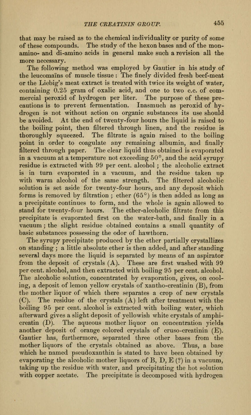 that may be raised as to the chemical individuality or purity of some of these compounds. The study of the hexon bases and of the mon- amino- and di-amino acids in general make such a revision all the more necessary. The following method was employed by Gautier in his study of the leucomains of muscle tissue : The finely divided fresh beef-meat or the Liebig's meat extract is treated with twice its weight of water, containing 0.25 gram of oxalic acid, and one to two c.c. of com- mercial peroxid of hydrogen per liter. The purpose of these pre- cautions is to prevent fermentation. Inasmuch as peroxid of hy- drogen is not without action on organic substances its use should be avoided. At the end of twenty-four hours the liquid is raised to the boiling point, then filtered through linen, and the residue is thoroughly squeezed. The filtrate is again raised to the boiling point in order to coagulate any remaining albumin, and finally filtered through paper. The clear liquid thus obtained is evaporated in a vacuum at a temperature not exceeding 50°, and the acid syrupy residue is extracted with 99 per cent, alcohol ; the alcoholic extract is in turn evaporated in a vacuum, and the residue taken up with warm alcohol of the same strength. The filtered alcoholic solution is set aside for twenty-four hours, and any deposit which forms is removed by filtration ; ether (65°) is then added as long as a precipitate continues to form, and the whole is again allowed to stand for twenty-four hours. The ether-alcoholic filtrate from this precipitate is evaporated first on the water-bath, and finally in a vacuum; the slight residue obtained contains a small quantity of basic substances possessing the odor of hawthorn. The syrupy precipitate produced by the ether partially crystallizes on standing ; a little absolute ether is then added, and after standing several days more the liquid is separated by means of an aspirator from the deposit of crystals (A). These are first washed with 99 per cent, alcohol, and then extracted with boiling 95 per cent, alcohol. The alcoholic solution, concentrated by evaporation, gives, on cool- ing, a deposit of lemon yellow crystals of xantho-creatinin (B), from the mother liquor of which there separates a crop of new crystals (C). The residue of the crystals (A) left after treatment with the boiling 95 per cent, alcohol is extracted with boiling water, which afterward gives a slight deposit of yellowish white crystals of amphi- creatin (D). The aqueous mother liquor on concentration yields another deposit of orange colored crystals of cruso-creatinin (E). Gautier has, furthermore, separated three other bases from the mother liquors of the crystals obtained as above. Thus, a base which he named pseudoxanthin is stated to have been obtained by evaporating the alcoholic mother liquors of B, D, E (?) in a vacuum, taking up the residue with water, and precipitating the hot solution with copper acetate. The precipitate is decomposed with hydrogen