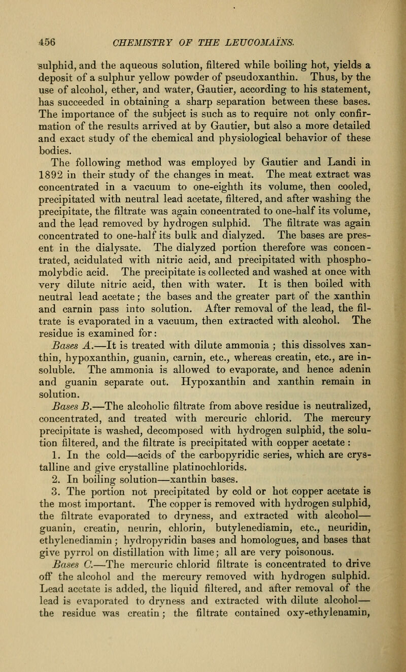 sulphid, and the aqueous solution, filtered while boiling hot, yields a deposit of a sulphur yellow powder of pseudoxanthin. Thus, by the use of alcohol, ether, and water, Gautier, according to his statement, has succeeded in obtaining a sharp separation between these bases. The importance of the subject is such as to require not only confir- mation of the results arrived at by Gautier, but also a more detailed and exact study of the chemical and physiological behavior of these bodies. The following method was employed by Gautier and Landi in 1892 in their study of the changes in meat. The meat extract was concentrated in a vacuum to one-eighth its volume, then cooled, precipitated with neutral lead acetate, filtered, and after washing the precipitate, the filtrate was again concentrated to one-half its volume, and the lead removed by hydrogen sulphid. The filtrate was again concentrated to one-half its bulk and dialyzed. The bases are pres- ent in the dialysate. The dialyzed portion therefore was concen- trated, acidulated with nitric acid, and precipitated with phospho- molybdic acid. The precipitate is collected and washed at once with very dilute nitric acid, then with water. It is then boiled with neutral lead acetate; the bases and the greater part of the xanthin and carnin pass into solution. After removal of the lead, the fil- trate is evaporated in a vacuum, then extracted with alcohol. The residue is examined for: Bases A.—It is treated with dilute ammonia ; this dissolves xan- thin, hypoxanthin, guanin, carnin, etc., whereas creatin, etc., are in- soluble. The ammonia is allowed to evaporate, and hence adenin and guanin separate out. Hypoxanthin and xanthin remain in solution. Bases B.—The alcoholic filtrate from above residue is neutralized, concentrated, and treated with mercuric chlorid. The mercury precipitate is washed, decomposed with hydrogen sulphid, the solu- tion filtered, and the filtrate is precipitated with copper acetate : 1. In the cold—acids of the carbopyridic series, which are crys- talline and give crystalline platinochlorids. 2. In boiling solution—xanthin bases. 3. The portion not precipitated by cold or hot copper acetate is the most important. The copper is removed with hydrogen sulphid, the filtrate evaporated to dryness, and extracted with alcohol— guanin, creatin, neurin, chlorin, butylenediamin, etc., neuridin, ethylenediamin ; hydropyridin bases and homologues, and bases that give pyrrol on distillation with lime; all are very poisonous. Bases C.—The mercuric chlorid filtrate is concentrated to drive off the alcohol and the mercury removed with hydrogen sulphid. Lead acetate is added, the liquid filtered, and after removal of the lead is evaporated to dryness and extracted with dilute alcohol— the residue was creatin; the filtrate contained oxy-ethylenamin,