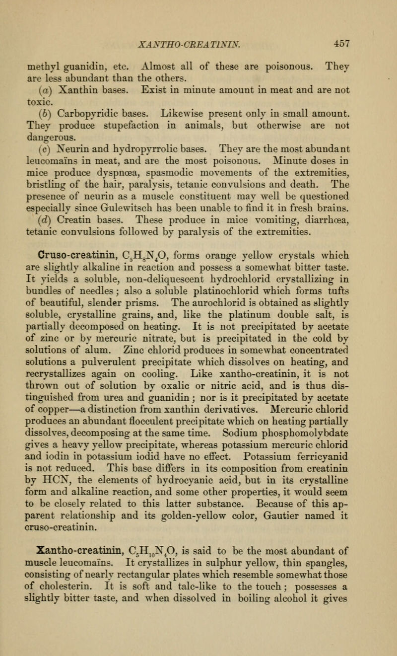 methyl guanidin, etc. Almost all of these are poisonous. They are less abundant than the others. (a) Xanthin bases. Exist in minute amount in meat and are not toxic. (6) Carbopyridic bases. Likewise present only in small amount. They produce stupefaction in animals, but otherwise are not dangerous. (c) Xeurin and hydropyrrolic bases. They are the most abundant leucomains in meat, and are the most poisonous. Minute doses in mice produce dyspnoea, spasmodic movements of the extremities, bristling of the hair, paralysis, tetanic convulsions and death. The presence of neurin as a muscle constituent may well be questioned especially since Gulewitsch has been unable to find it in fresh brains. (d) Creatin bases. These produce in mice vomiting, diarrhoea, tetanic convulsions followed by paralysis of the extremities. Cruso-creatinin, C^H^X^O, forms orange yellow crystals which are slightly alkaline in reaction and possess a somewhat bitter taste. It yields a soluble, non-deliquescent hydrochlorid crystallizing in bundles of needles; also a soluble platinochlorid which forms tufts of beautiful, slender prisms. The aurochlorid is obtained as slightly soluble, crystalline grains, and, like the platinum double salt, is partially decomposed on heating. It is not precipitated by acetate of zinc or by mercuric nitrate, but is precipitated in the cold by solutions of alum. Zinc chlorid produces in somewhat concentrated solutions a pulverulent precipitate which dissolves on heating, and recrystallizes again on cooling. Like xantho-creatinin, it is not thrown out of solution by oxalic or nitric acid, and is thus dis- tinguished from urea and guanidin; nor is it precipitated by acetate of copper—a distinction from xanthin derivatives. Mercuric chlorid produces an abundant flocculent precipitate which on heating partially dissolves, decomposing at the same time. Sodium phosphomolybdate gives a heavy yellow precipitate, whereas potassium mercuric chlorid and iodiu in potassium iodid have no effect. Potassium ferricyanid is not reduced. This base differs in its composition from creatinin by HCX, the elements of hydrocyanic acid, but in its crystalline form and alkaline reaction, and some other properties, it would seem to be closely related to this latter substance. Because of this ap- parent relationship and its golden-yellow color, Gautier named it cruso-creatinin. Xantho-creatimii, C^Hj^X^O, is said to be the most abundant of muscle leucomains. It crystallizes in sulphur yellow, thin spangles, consisting of nearly rectangular plates which resemble somewhat those of cholesterin. It is soft and talc-like to the touch ; possesses a slightly bitter taste, and when dissolved in boiling alcohol it gives