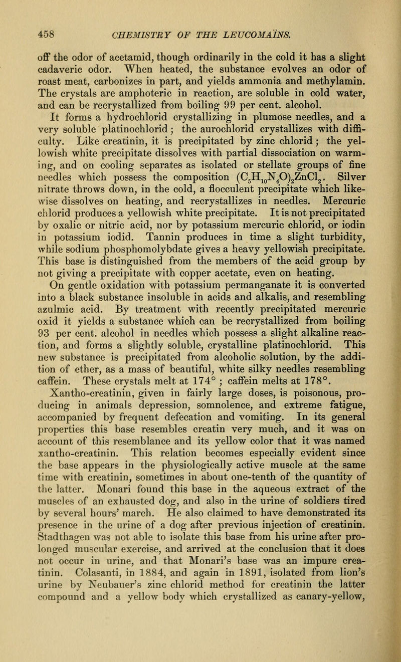 off the odor of acetamid, though ordinarily in the cold it has a slight cadaveric odor. When heated, the substance evolves an odor of roast meat, carbonizes in part, and yields ammonia and methylamin. The crystals are amphoteric in reaction, are soluble in cold water, and can be recrystallized from boiling 99 per cent, alcohol. It forms a hydrochlorid crystallizing in plumose needles, and a very soluble platinochlorid; the aurochlorid crystallizes with diffi- culty. Like creatinin, it is precipitated by zinc chlorid; the yel- lowish white precipitate dissolves with partial dissociation on warm- ing, and on cooling separates as isolated or stellate groups of fine needles which possess the composition (C5HjQN^O)2ZnCl2. Silver nitrate throws down, in the cold, a flocculent precipitate which like- wise dissolves on heating, and recrystallizes in needles. Mercuric chlorid produces a yellowish white precipitate. It is not precipitated by oxalic or nitric acid, nor by potassium mercuric chlorid, or iodin in potassium iodid. Tannin produces in time a slight turbidity, while sodium phosphomolybdate gives a heavy yellowish precipitate. This base is distinguished from the members of the acid group by not giving a precipitate with copper acetate, even on heating. On gentle oxidation with potassium permanganate it is converted into a black substance insoluble in acids and alkalis, and resembling azulmic acid. By treatment with recently precipitated mercuric oxid it yields a substance which can be recrystallized from boiling 93 per cent, alcohol in needles which possess a slight alkaline reac- tion, and forms a slightly soluble, crystalline platinochlorid. This new substance is precipitated from alcoholic solution, by the addi- tion of ether, as a mass of beautiful, white silky needles resembling caffein. These crystals melt at 174° ; caffein melts at 178°. Xantho-creatinin, given in fairly large doses, is poisonous, pro- ducing in animals depression, somnolence, and extreme fatigue, accompanied by frequent defecation and vomiting. In its general properties this base resembles creatin very much, and it was on account of this resemblance and its yellow color that it was named xantho-creatinin. This relation becomes especially evident since the base appears in the physiologically active muscle at the same time with creatinin, sometimes in about one-tenth of the quantity of the latter. Monari found this base in the aqueous extract of the muscles of an exhausted dog, and also in the urine of soldiers tired by several hours' march. He also claimed to have demonstrated its presence in the urine of a dog after previous injection of creatinin. Stadthageu was not able to isolate this base from his urine after pro- longed muscular exercise, and arrived at the conclusion that it does not occur in urine, and that Monari's base was an impure crea- tinin. Colasanti, in 1884, and again in 1891, isolated from lion's urine by Neubauer's zinc chlorid method for creatinin the latter compound and a yellow body which crystallized as canary-yellow,