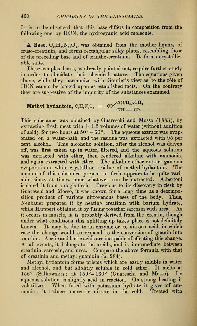 It is to be observed that this base differs in composition from the following one by HON, the hydrocyanic acid molecule. A Base, Cj2H25Nj^05, was obtained from the mother liquors of cruso-creatinin, and forms rectangular silky plates, resembling those of the preceding base and of xantho-creatinin. It forms crystalliz- able salts. These complex bases, as already pointed out, require further study in order to elucidate their chemical nature. The equations given above, while they harmonize with Gautier's view as to the r6le of HON cannot be looked upon as established facts. On the contrary they are suggestive of the impurity of the substances examined. /N(CH3).CHj Methyl hydantoin, c,H.NA = ^K^h—co This substance was obtained by Guareschi and Mosso (1883), by extracting fresh meat with 1-1.5 volumes of water (without addition of acid), for two hours at 50° - 60°. The aqueous extract was evap- orated on a water-bath and the residue was extracted with 95 per cent, alcohol. This alcoholic solution, after the alcohol was driven off, was first taken up in water, filtered, and the aqueous solution was extracted with ether, then rendered alkaline with ammonia, and again extracted with ether. The alkaline ether extract gave on evaporation a white crystalline residue of methyl hydantoin. The amount of this substance present in flesh appears to be quite vari- able, since, at times, none whatever can be extracted. Albertoni isolated it from a dog's flesh. Previous to its discovery in flesh by Guareschi and Mosso, it was known for a long time as a decompo- sition product of various nitrogenous bases of the body. Thus, Neubauer prepared it by heating creatinin with barium hydrate, while Huppert obtained it by fusing together sarcosin with urea. As it occurs in muscle, it is probably derived from the creatin, though under what conditions this splitting up takes place is not definitely known. It may be due to an enzyme or to nitrous acid in which case the change would correspond to the conversion of guanin into xanthin. Acetic and lactic acids are incapable of effecting this change. At all events, it belongs to the ureids, and is intermediate between creatinin, sarcosin, and urea. Compare the above formula with that of creatinin and methyl guanidin (p. 284). Methyl hydantoin forms prisms which are easily soluble in water and alcohol, and but slightly soluble in cold ether. It melts at 156° (Salkowski); at 159°-160° (Guareschi and Mosso). Its aqueous solution is slightly acid in reaction. On strong heating it volatilizes. When fused with potassium hydrate it gives off am- monia : it reduces mercuric nitrate in the cold. Treated with