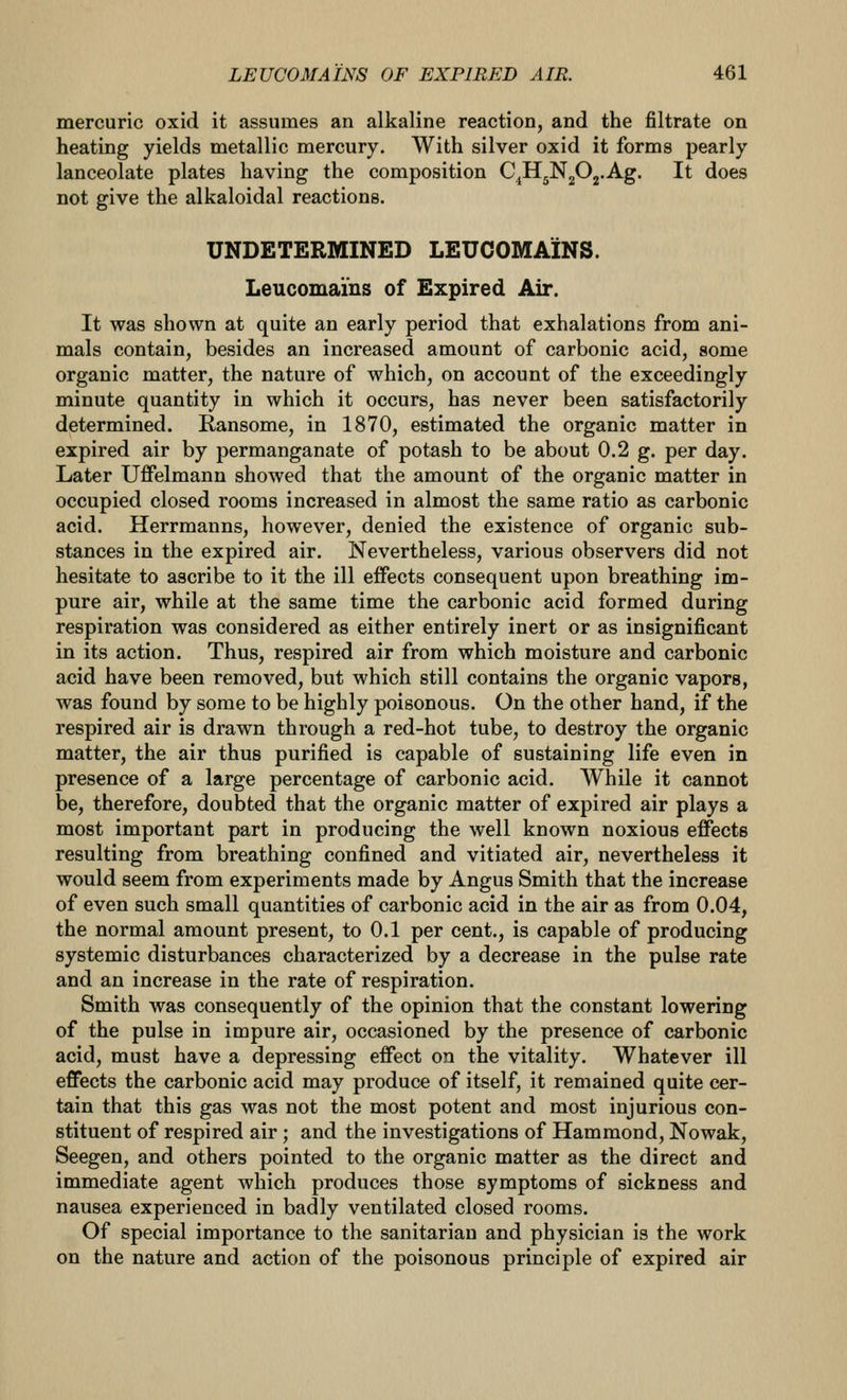 mercuric oxid it assumes an alkaline reaction, and the filtrate on heating yields metallic mercury. With silver oxid it forms pearly lanceolate plates having the composition C^HgNgOj.Ag. It does not give the alkaloidal reactions. UNDETERMINED LEUCOMAINS. Leucomains of Expired Air. It was shown at quite an early period that exhalations from ani- mals contain, besides an increased amount of carbonic acid, some organic matter, the nature of which, on account of the exceedingly minute quantity in which it occurs, has never been satisfactorily determined. Ransome, in 1870, estimated the organic matter in expired air by permanganate of potash to be about 0.2 g. per day. Later Uffelmann showed that the amount of the organic matter in occupied closed rooms increased in almost the same ratio as carbonic acid. Herrmanns, however, denied the existence of organic sub- stances in the expired air. Nevertheless, various observers did not hesitate to ascribe to it the ill effects consequent upon breathing im- pure air, while at the same time the carbonic acid formed during respiration was considered as either entirely inert or as insignificant in its action. Thus, respired air from which moisture and carbonic acid have been removed, but which still contains the organic vapors, was found by some to be highly poisonous. On the other hand, if the respired air is drawn through a red-hot tube, to destroy the organic matter, the air thus purified is capable of sustaining life even in presence of a large percentage of carbonic acid. While it cannot be, therefore, doubted that the organic matter of expired air plays a most important part in producing the well known noxious effects resulting from breathing confined and vitiated air, nevertheless it would seem from experiments made by Angus Smith that the increase of even such small quantities of carbonic acid in the air as from 0.04, the normal amount present, to 0.1 per cent., is capable of producing systemic disturbances characterized by a decrease in the pulse rate and an increase in the rate of respiration. Smith was consequently of the opinion that the constant lowering of the pulse in impure air, occasioned by the presence of carbonic acid, must have a depressing effect on the vitality. Whatever ill effects the carbonic acid may produce of itself, it remained quite cer- tain that this gas was not the most potent and most injurious con- stituent of respired air ; and the investigations of Hammond, Nowak, Seegen, and others pointed to the organic matter as the direct and immediate agent which produces those symptoms of sickness and nausea experienced in badly ventilated closed rooms. Of special importance to the sanitarian and physician is the work on the nature and action of the poisonous principle of expired air