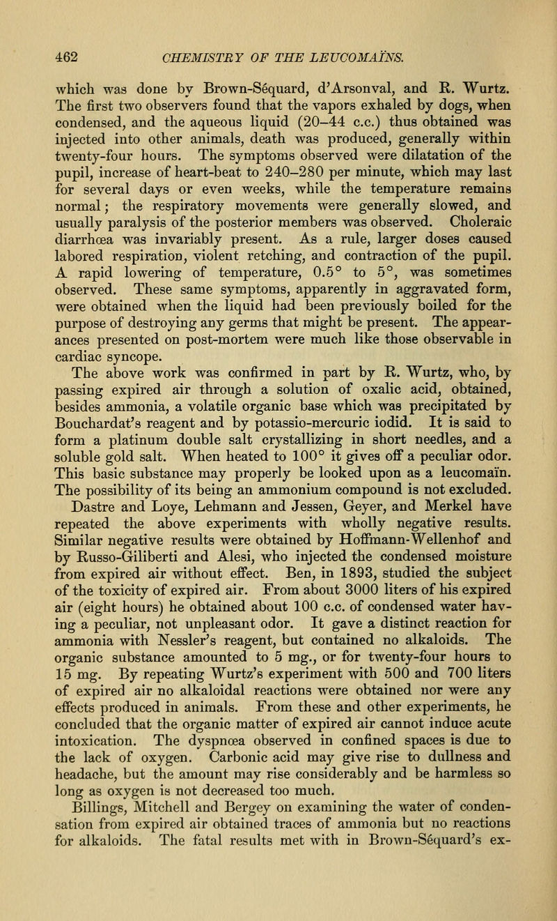 which was done bv Brown-S6quard, d'Arsonval, and R, Wurtz. The first two observers found that the vapors exhaled by dogs, when condensed, and the aqueous liquid (20-44 c,c.) thus obtained was injected into other animals, death was produced, generally within twenty-four hours. The symptoms observed were dilatation of the pupil, increase of heart-beat to 240-280 per minute, which may last for several days or even weeks, while the temperature remains normal; the respiratory movements were generally slowed, and usually paralysis of the posterior members was observed. Choleraic diarrhoea was invariably present. As a rule, larger doses caused labored respiration, violent retching, and contraction of the pupil. A rapid lowering of temperature, 0.5° to 5°, was sometimes observed. These same symptoms, apparently in aggravated form, were obtained when the liquid had been previously boiled for the purpose of destroying any germs that might be present. The appear- ances presented on post-mortem were much like those observable in cardiac syncope. The above work was confirmed in part by R. Wurtz, who, by passing expired air through a solution of oxalic acid, obtained, besides ammonia, a volatile organic base which was precipitated by Bouchardat's reagent and by potassio-mercuric iodid. It is said to form a platinum double salt crystallizing in short needles, and a soluble gold salt. When heated to 100° it gives off a peculiar odor. This basic substance may properly be looked upon as a leucomain. The possibility of its being an ammonium compound is not excluded. Dastre and Loye, Lehmann and Jessen, Geyer, and Merkel have repeated the above experiments with wholly negative results. Similar negative results were obtained by Hoffmann-Wellenhof and by Russo-Griliberti and Alesi, who injected the condensed moisture from expired air without effect. Ben, in 1893, studied the subject of the toxicity of expired air. From about 3000 liters of his expired air (eight hours) he obtained about 100 c.c. of condensed water hav- ing a peculiar, not unpleasant odor. It gave a distinct reaction for ammonia with Nessler's reagent, but contained no alkaloids. The organic substance amounted to 5 mg., or for twenty-four hours to 15 mg. By repeating Wurtz's experiment with 500 and 700 liters of expired air no alkaloidal reactions were obtained nor were any effects produced in animals. From these and other experiments, he concluded that the organic matter of expired air cannot induce acute intoxication. The dyspnoea observed in confined spaces is due to the lack of oxygen. Carbonic acid may give rise to dullness and headache, but the amount may rise considerably and be harmless so long as oxygen is not decreased too much. Billings, Mitchell and Bergey on examining the water of conden- sation from expired air obtained traces of ammonia but no reactions for alkaloids. The fatal results met with in Brown-S4quard's ex-