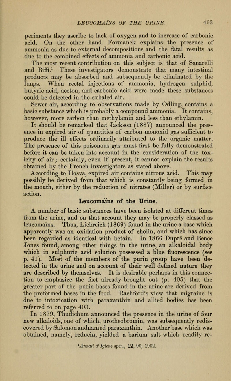 periments they ascribe to lack of oxygen and to increase of carbonic acid. On the other hand Formanek explains the presence of ammonia as due to external decompositions and the fatal results as due to the combined effects of ammonia and carbonic acid. The most recent contribution on this subject is that of Sanarelli and Biffi.^ These investigators demonstrate that many intestinal products may be absorbed and subsequently be eliminated by the lungs. When rectal injections of ammonia, hydrogen sulphid, butyric acid, aceton, and carbonic acid were made these substances could be detected in the exhaled air. Sewer air, according to observations made by Odling, contains a basic substance which is probably a compound ammonia. It contains, however, more carbon than methylamin and less than ethylamin. It should be remarked that Jackson (1887) announced the pres- ence in expired air of quantities of carbon monoxid gas sufficient to produce the ill effects ordinarily attributed to the organic matter. The presence of this poisonous gas must first be fully demonstrated before it can be taken into account in the consideration of the tox- icity of air; certainly, even if present, it cannot explain the results obtained by the French investigators as stated above. According to Ilosva, expired air contains nitrous acid. This may possibly be derived from that which is constantly being formed in the mouth, either by the reduction of nitrates (Miller) or by surface action. Leucomains of the Urine. A number of basic substances have been isolated at different times from the urine, and on that account they may be properly classed as leucomains. Thus, Liebreich (1869) found in the urine a base which apparently was an oxidation product of cholin, and which has since been regarded as identical with betain. In 1866 Dupr6 and Bence Jones found, among other things in the urine, an alkaloidal body which in sulphuric acid solution possessed a blue fluorescence (see p. 41). Most of the members of the purin group have been de- tected in the urine and on account of their well defined nature they are described by themselves. It is desirable perhaps in this connec- tion to emphasize the fact already brought out (p. 405) that the greater part of the purin bases found in the urine are derived from the preformed bases in the food. Rachford's view that migraine is due to intoxication with paraxanthin and allied bodies has been referred to on page 403. In 1879, Thudichum announced the presence in the urine of four new alkaloids, one of Avhich, urotheobromin, was subsequently redis- covered by Salomon andnamed paraxanthin. Another base which was obtained, namely, reducin, yielded a barium salt which readily re- ^Aimali d'Igiene sper., 12, 90, 1902.