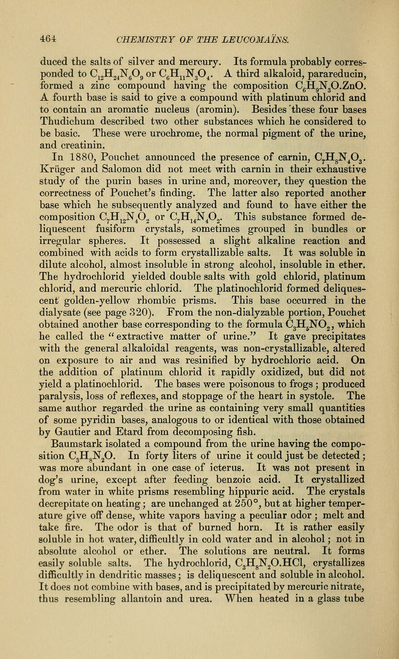 duced the salts of silver and mercury. Its formula probably corres- ponded to CjgHg^NgOg or CgH^^NgO^. A third alkaloid, parareducin, formed a zinc compound having the composition CgHgNgO.ZnO. A fourth base is said to give a compound with platinum chlorid and to contain an aromatic nucleus (aromin). Besides these four bases Thudichum described two other substances which he considered to be basic. These were urochrome, the normal pigment of the urine, and creatinin. In 1880, Pouchet announced the presence of carnin, CyHgN^Oj. Kriiger and Salomon did not meet with carnin in their exhaustive study of the purin bases in urine and, moreover, they question the correctness of Pouchet's finding. The latter also reported another base which he subsequently analyzed and found to have either the composition C^HjgN^Og or C^IIj^N^Og. This substance formed de- liquescent fusiform crystals, sometimes grouped in bundles or irregular spheres. It possessed a slight alkaline reaction and combined with acids to form crystallizable salts. It was soluble in dilute alcohol, almost insoluble in strong alcohol, insoluble in ether. The hydrochlorid yielded double salts with gold chlorid, platinum chlorid, and mercuric chlorid. The platinochlorid formed deliques- cent golden-yellow rhombic prisms. This base occurred in the dialysate (see page 320). From the non-dialyzable portion, Pouchet obtained another base corresponding to the formula CglljNOj, which he called the  extractive matter of urine. It gave precipitates with the general alkaloidal reagents, was non-crystallizable, altered on exposure to air and was resinified by hydrochloric acid. On the addition of platinum chlorid it rapidly oxidized, but did not yield a platinochlorid. The bases were poisonous to frogs ; produced paralysis, loss of reflexes, and stoppage of the heart in systole. The same author regarded the urine as containing very small quantities of some pyridin bases, analogous to or identical with those obtained by Gautier and Etard from decomposing fish. Baumstark isolated a compound from the urine having the compo- sition C3HgN20. In forty liters of urine it could just be detected ; was more abundant in one case of icterus. It was not present in dog's urine, except after feeding benzoic acid. It crystallized from water in white prisms resembling hippuric acid. The crystals decrepitate on heating; are unchanged at 250°, but at higher temper- ature give off dense, white vapors having a peculiar odor ; melt and take fire. The odor is that of burned horn. It is rather easily soluble in hot water, difficultly in cold water and in alcohol; not in absolute alcohol or ether. The solutions are neutral. It forms easily soluble salts. The hydrochlorid, CgllgNjO.HCl, crystallizes difficultly in dendritic masses; is deliquescent and soluble in alcohol. It does not combine with bases, and is precipitated by mercuric nitrate, thus resembling allantoin and urea. When heated in a glass tube