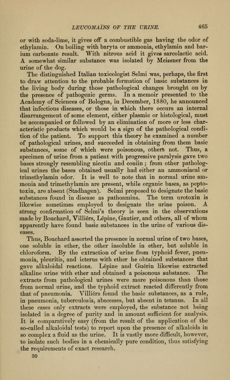 or with soda-lime, it gives off a combustible gas having the odor of ethylamin. On boiling with baryta or ammonia, ethylamin and bar- ium carbonate result. With nitrous acid it gives sarcolactic acid. A somewhat similar substance was isolated by Meissner from the urine of the dog. The distinguished Italian toxicologist Selmi was, perhaps, the first to draw attention to the probable formation of basic substances in the living body during those pathological changes brought on by the presence of pathogenic germs. In a memoir presented to the Academy of Sciences of Bologna, in December, 1880, he announced that infectious diseases, or those in which there occurs an internal disarrangement of some element, either plasmic or histological, must be accompanied or followed by an elimination of more or less char- acteristic products which would be a sign of the pathological condi- tion of the patient. To support this theory he examined a number of pathological urines, and succeeded in obtaining from them basic substances, some of which were poisonous, otherfe not. Thus, a specimen of urine from a patient with progressive paralysis gave two bases strongly resembling nicotiu and coniin ; from other patholog- ical urines the bases obtained usually had either an ammoniacal or trimethylamin odor. It is well to note that in normal urine am- monia and trimethylamin are present, while organic bases, as pepto- toxin, are absent (Stadhagen). Selmi proposed to designate the basic substances found in disease as pathoamins. The term urotoxin is likewise sometimes employed to designate the urine poison. A strong confirmation of Selmi's theory is seen in the observations made by Bouchard, Villi^rs, Lepine, Gautier, and others, all of whom apparently have found basic substances in the urine of various dis- eases. Thus, Bouchard asserted the presence in normal urine of two bases, one soluble in ether, the other insoluble in ether, but soluble in chloroform. By the extraction of urine from typhoid fever, pneu- monia, pleuritis, and icterus with ether he obtained substances that gave alkaloidal reactions. Lepine and Guerin likewise extracted alkaline urine with ether and obtained a poisonous substance. The extracts from pathological urines were more poisonous than those from normal urine, and the typhoid extract reacted differently from that of pneumonia. Villi^rs found the basic substances, as a rule, in pneumonia, tuberculosis, abscesses, but absent in tetanus. In all these cases only extracts were employed, the substance not being isolated in a degree of purity and in amount sufficient for analysis. It is comparatively easy (from the result of the application of the so-called alkaloidal tests) to report upon the presence of alkaloids in so complex a fluid as the urine. It is vastly more difficult, however, to isolate such bodies in a chemically pure condition, thus satisfying the requirements of exact research. 30
