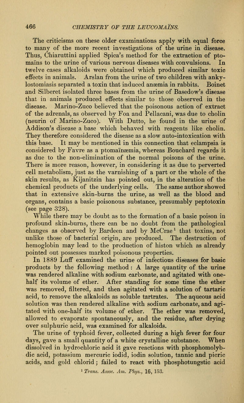 The criticisms on these older examinations apply with equal force to many of the more recent investigations of the urine in disease. Thus, Chiaruttini applied Spica's method for the extraction of pto- mams to the urine of various nervous diseases with convulsions. In twelve cases alkaloids were obtained which produced similar toxic effects in animals. Arslan from the urine of two children with anky- lostomiasis separated a toxin that induced anaemia in rabbits. Boinet and Silberet isolated three bases from the urine of Basedow's disease that in animals produced effects similar to those observed in the disease. Marino-Zuco believed that the poisonous action of extract of the adrenals, as observed by Foa and Pellacani, was due to cholin (neurin of Marino-Zuco). With Dutto, he found in the urine of Addison's disease a base which behaved with reagents like cholin. They therefore considered the disease as a slow auto-intoxication with this base. It may be mentioned in this connection that eclampsia is considered by Favre as a ptoma'insemia, whereas Bouchard regards it as due to the non-elimination of the normal poisons of the urine. There is more reason, however, in considering it as due to perverted cell metabolism, just as the varnishing of a part or the whole of the skin results, as Kijanitzin has pointed out, in the alteration of the chemical products of the underlying cells. The same author showed that in extensive skin-burns the urine, as well as the blood and organs, contains a basic poisonous substance, presumably peptotoxin (see page 328). While there may be doubt as to the formation of a basic poison in profound skin-burns, there can be no doubt from the pathological changes as observed by Bardeen and by McCrae ^ that toxins, not unlike those of bacterial origin, are produced. The destruction of hemoglobin may lead to the production of histon which as already pointed out possesses marked poisonous properties. In 1889 Luff examined the urine of infectious diseases for basic products by the following method : A large quantity of the urine was rendered alkaline with sodium carbonate, and agitated vdth one- half its volume of ether. After standing for some time the ether was removed, filtered, and then agitated with a solution of tartaric acid, to remove the alkaloids as soluble tartrates. The aqueous acid solution was then rendered alkaline with sodium carbonate, and agi- tated with one-half its volume of ether. The ether was removed, allowed to evaporate spontaneously, and the residue, after drying over sulphuric acid, was examined for alkaloids. The urine of typhoid fever, collected during a high fever for four days, gave a small quantity of a white crystalline substance. When dissolved in hydrochloric acid it gave reactions with phosphomolyb- dic acid, potassium mercuric iodid, iodin solution, tannic and picric acids, and gold chlorid; failed to react with phosphotungstic acid ' Trans. Assoc. Am. Phys., 16, 153.
