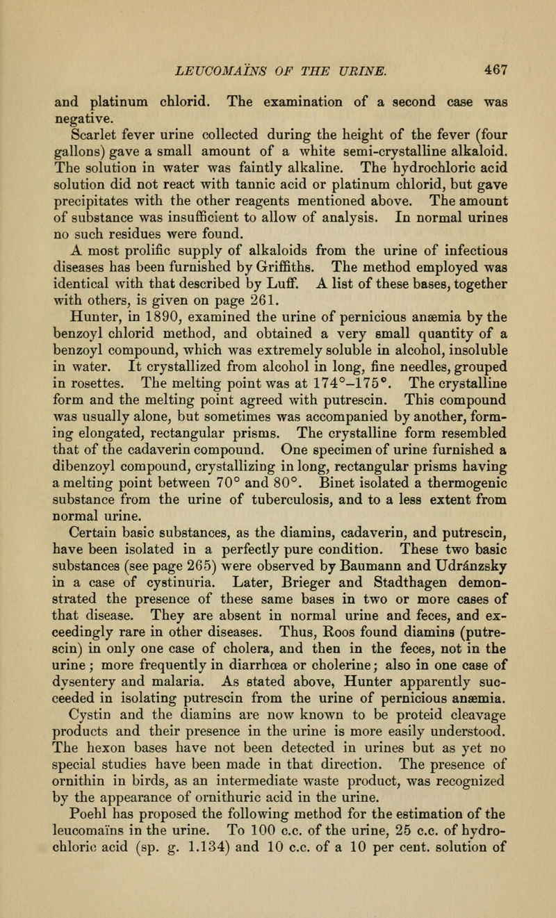 and platinum chlorid. The examination of a second case was negative. Scarlet fever urine collected during the height of the fever (four gallons) gave a small amount of a white semi-crystalline alkaloid. The solution in water was faintly alkaline. The hydrochloric acid solution did not react with tannic acid or platinum chlorid, but gave precipitates with the other reagents mentioned above. The amount of substance was insufficient to allow of analysis. In normal urines no such residues were found. A most prolific supply of alkaloids from the urine of infectious diseases has been furnished by Griffiths. The method employed was identical with that described by Luff. A list of these bases, together with others, is given on page 261. Hunter, in 1890, examined the urine of pernicious anaemia by the benzoyl chlorid method, and obtained a very small quantity of a benzoyl compound, which was extremely soluble in alcohol, insoluble in water. It crystallized from alcohol in long, fine needles, grouped in rosettes. The melting point was at 174°-175*'. The crystalline form and the melting point agreed with putrescin. This compound was usually alone, but sometimes was accompanied by another, form- ing elongated, rectangular prisms. The crystalline form resembled that of the cadaverin compound. One specimen of urine furnished a dibenzoyl compound, crystallizing in long, rectangular prisms having a melting point between 70° and 80°. Binet isolated a thermogenic substance from the urine of tuberculosis, and to a less extent from normal urine. Certain basic substances, as the diamins, cadaverin, and putrescin, have been isolated in a perfectly pure condition. These two basic substances (see page 265) were observed by Baumann and Udrdnzsky in a case of cystinuria. Later, Brieger and Stadthagen demon- strated the presence of these same bases in two or more cases of that disease. They are absent in normal urine and feces, and ex- ceedingly rare in other diseases. Thus, Roos found diamins (putre- scin) in only one case of cholera, and then in the feces, not in the urine ; more frequently in diarrhoea or cholerine; also in one case of dysentery and malaria. As stated above, Hunter apparently suc- ceeded in isolating putrescin from the urine of pernicious ansemia. Cystin and the diamins are now known to be proteid cleavage products and their presence in the urine is more easily understood. The hexon bases have not been detected in urines but as yet no special studies have been made in that direction. The presence of ornithin in birds, as an intermediate waste product, was recognized by the appearance of ornithuric acid in the urine. Poehl has proposed the following method for the estimation of the leucomains in the urine. To 100 c.c. of the urine, 25 c.c. of hydro- chloric acid (sp. g. 1.134) and 10 c.c. of a 10 per cent, solution of