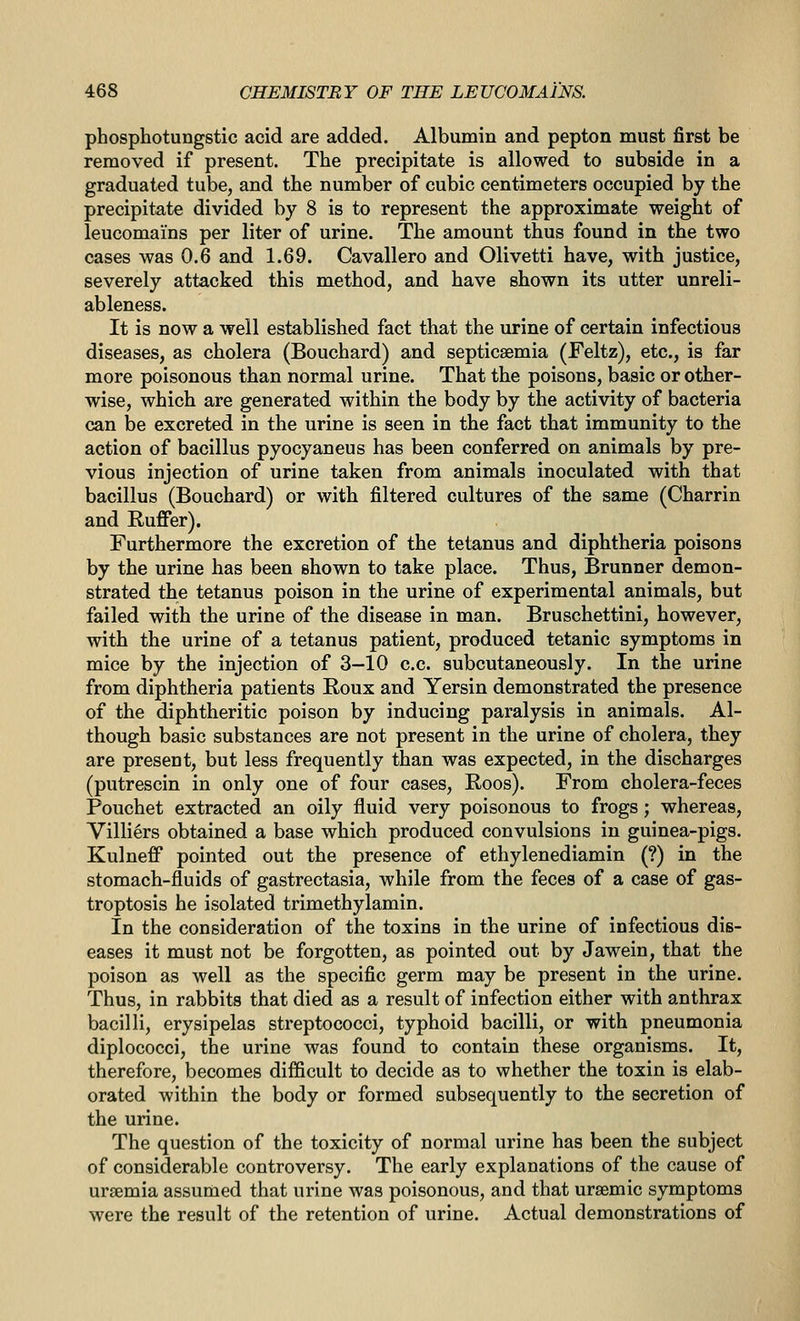 phosphotungstic acid are added. Albumin and pepton must first be removed if present. The precipitate is allowed to subside in a graduated tube, and the number of cubic centimeters occupied by the precipitate divided by 8 is to represent the approximate weight of leucomains per liter of urine. The amount thus found in the two cases was 0.6 and 1.69. Cavallero and Olivetti have, with justice, severely attacked this method, and have shown its utter unreli- ableness. It is now a well established fact that the urine of certain infectious diseases, as cholera (Bouchard) and septicaemia (Feltz), etc., is far more poisonous than normal urine. That the poisons, basic or other- wise, which are generated within the body by the activity of bacteria can be excreted in the urine is seen in the fact that immunity to the action of bacillus pyocyaneus has been conferred on animals by pre- vious injection of urine taken from animals inoculated with that bacillus (Bouchard) or with filtered cultures of the same (Charrin and Ruffer). Furthermore the excretion of the tetanus and diphtheria poisons by the urine has been shown to take place. Thus, Brunner demon- strated the tetanus poison in the urine of experimental animals, but failed with the urine of the disease in man. Bruschettini, however, with the urine of a tetanus patient, produced tetanic symptoms in mice by the injection of 3-10 c.c. subcutaneously. In the urine from diphtheria patients Roux and Yersin demonstrated the presence of the diphtheritic poison by inducing paralysis in animals. Al- though basic substances are not present in the urine of cholera, they are present, but less frequently than was expected, in the discharges (putrescin in only one of four cases, Roos). From cholera-feces Pouchet extracted an oily fluid very poisonous to frogs; whereas, Villi^rs obtained a base which produced convulsions in guinea-pigs. Kulneff pointed out the presence of ethylenediamin (?) in the stomach-fluids of gastrectasia, while from the feces of a case of gas- troptosis he isolated trimethylamin. In the consideration of the toxins in the urine of infectious dis- eases it must not be forgotten, as pointed out by Jawein, that the poison as well as the specific germ may be present in the urine. Thus, in rabbits that died as a result of infection either with anthrax bacilli, erysipelas streptococci, typhoid bacilli, or with pneumonia diplococci, the urine was found to contain these organisms. It, therefore, becomes diflicult to decide as to whether the toxin is elab- orated within the body or formed subsequently to the secretion of the urine. The question of the toxicity of normal urine has been the subject of considerable controversy. The early explanations of the cause of uraemia assumed that urine was poisonous, and that uraemic symptoms were the result of the retention of urine. Actual demonstrations of