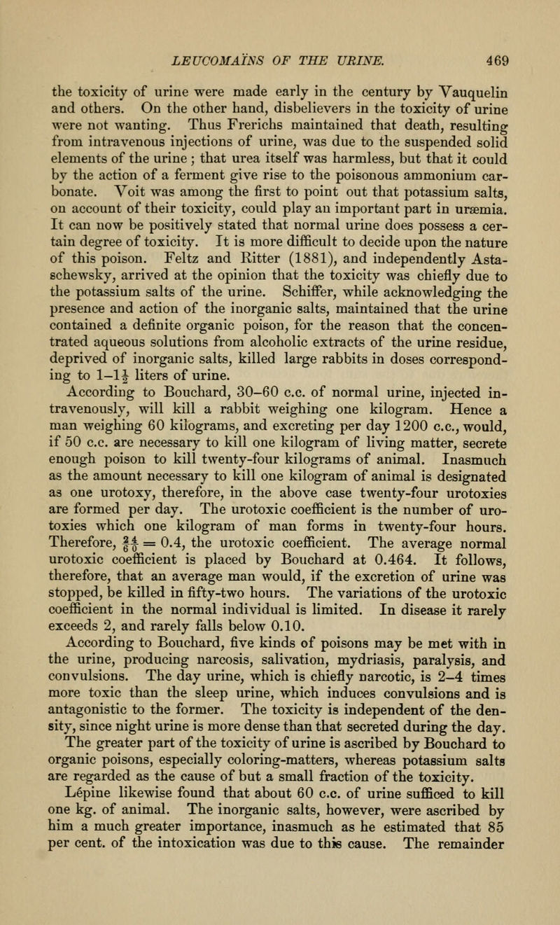 the toxicity of urine were made early in the century by Vauquelin and others. On the other hand, disbelievers in the toxicity of urine were not wanting. Thus Frerichs maintained that death, resulting from intravenous injections of urine, was due to the suspended solid elements of the urine ; that urea itself was harmless, but that it could by the action of a ferment give rise to the poisonous ammonium car- bonate. Voit was among the first to point out that potassium salts, on account of their toxicity, could play an important part in uraemia. It can now be positively stated that normal urine does possess a cer- tain degree of toxicity. It is more difficult to decide upon the nature of this poison. Feltz and Ritter (1881), and independently Asta- schewsky, arrived at the opinion that the toxicity was chiefly due to the potassium salts of the urine. Schiffer, while acknowledging the presence and action of the inorganic salts, maintained that the urine contained a definite organic poison, for the reason that the concen- trated aqueous solutions from alcoholic extracts of the urine residue, deprived of inorganic salts, killed large rabbits in doses correspond- ing to 1-11 liters of urine. According to Bouchard, 30-60 c.c. of normal urine, injected in- travenously, will kill a rabbit weighing one kilogram. Hence a man weighing 60 kilograms, and excreting per day 1200 c.c, would, if 50 c.c. are necessary to kill one kilogram of living matter, secrete enough poison to kill twenty-four kilograms of animal. Inasmuch as the amount necessary to kill one kilogram of animal is designated as one urotoxy, therefore, in the above case twenty-four urotoxies are formed per day. The urotoxic coefficient is the number of uro- toxies which one kilogram of man forms in twenty-four hours. Therefore, |4- = 0.4, the urotoxic coefficient. The average normal urotoxic coefficient is placed by Bouchard at 0.464. It follows, therefore, that an average man would, if the excretion of urine was stopped, be killed in fifty-two hours. The variations of the urotoxic coefficient in the normal individual is limited. In disease it rarely exceeds 2, and rarely falls below 0.10. According to Bouchard, five kinds of poisons may be met with in the urine, producing narcosis, salivation, mydriasis, paralysis, and convulsions. The day urine, which is chiefly narcotic, is 2-4 times more toxic than the sleep urine, which induces convulsions and is antagonistic to the former. The toxicity is independent of the den- sity, since night urine is more dense than that secreted during the day. The greater part of the toxicity of urine is ascribed by Bouchard to organic poisons, especially coloring-matters, whereas potassium salts are regarded as the cause of but a small fraction of the toxicity. Lepine likewise found that about 60 c.c. of urine sufficed to kill one kg. of animal. The inorganic salts, however, were ascribed by him a much greater importance, inasmuch as he estimated that 85 per cent, of the intoxication was due to this cause. The remainder