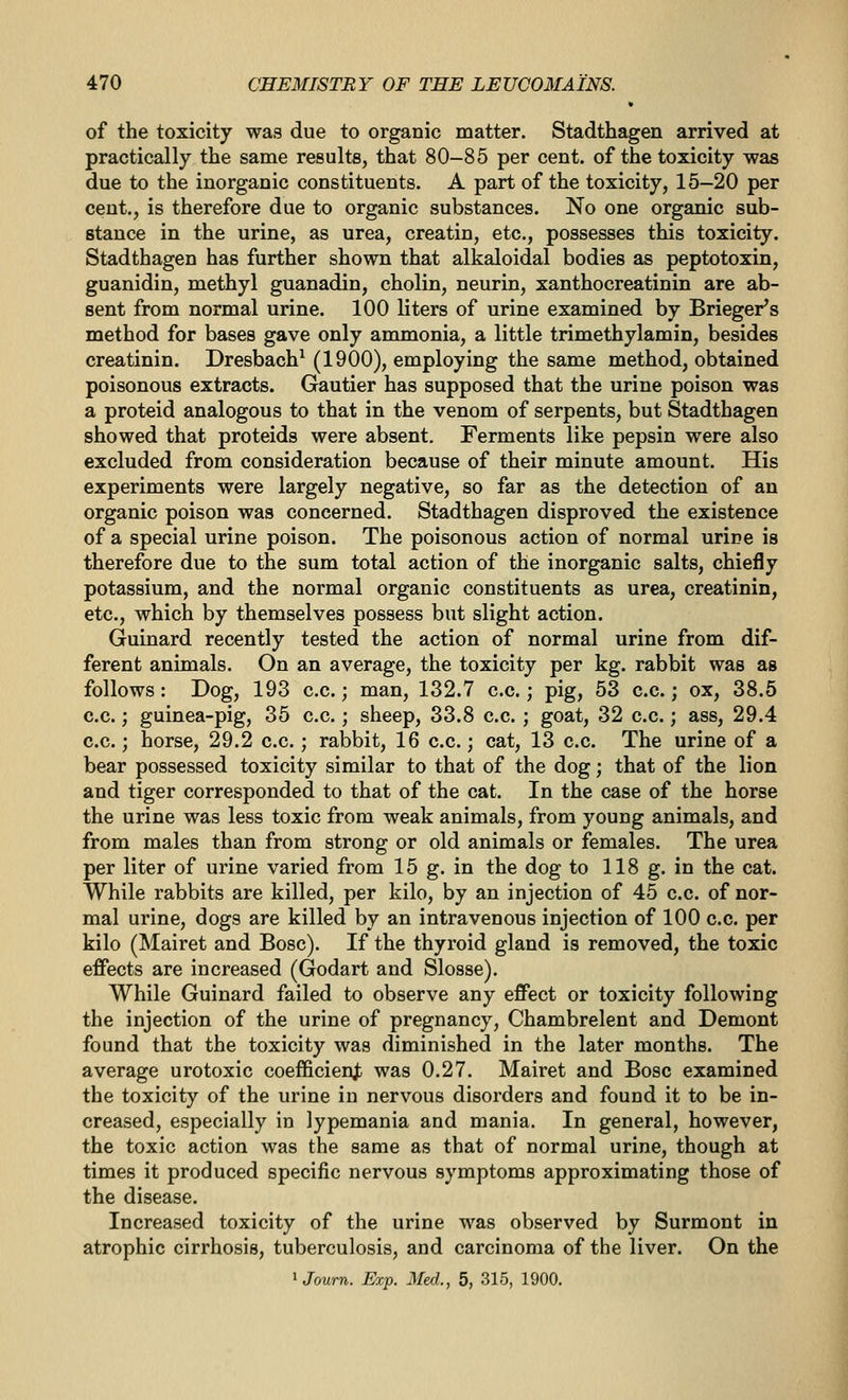 of the toxicity was due to organic matter. Stadthagen arrived at practically the same results, that 80-85 per cent, of the toxicity was due to the inorganic constituents. A part of the toxicity, 15-20 per cent., is therefore due to organic substances. No one organic sub- stance in the urine, as urea, creatin, etc., possesses this toxicity. Stadthagen has further shown that alkaloidal bodies as peptotoxin, guanidin, methyl guanadin, cholin, neurin, xanthocreatinin are ab- sent from normal urine. 100 liters of urine examined by Brieger's method for bases gave only ammonia, a little trimethylamin, besides creatinin. Dresbach^ (1900), employing the same method, obtained poisonous extracts. Gautier has supposed that the urine poison was a proteid analogous to that in the venom of serpents, but Stadthagen showed that proteids were absent. Ferments like pepsin were also excluded from consideration because of their minute amount. His experiments were largely negative, so far as the detection of an organic poison was concerned. Stadthagen disproved the existence of a special urine poison. The poisonous action of normal urine is therefore due to the sum total action of the inorganic salts, chiefly potassium, and the normal organic constituents as urea, creatinin, etc., which by themselves possess but slight action. Guinard recently tested the action of normal urine from dif- ferent animals. On an average, the toxicity per kg. rabbit was as follows: Dog, 193 c.c.; man, 132.7 c.c.; pig, 53 c.c.; ox, 38.5 c.c.; guinea-pig, 35 c.c.; sheep, 33.8 c.c. ; goat, 32 c.c.; ass, 29.4 c.c.; horse, 29.2 c.c.; rabbit, 16 c.c.; cat, 13 c.c. The urine of a bear possessed toxicity similar to that of the dog; that of the lion and tiger corresponded to that of the cat. In the case of the horse the urine was less toxic from weak animals, from young animals, and from males than from strong or old animals or females. The urea per liter of urine varied from 15 g. in the dog to 118 g. in the cat. While rabbits are killed, per kilo, by an injection of 45 c.c. of nor- mal urine, dogs are killed by an intravenous injection of 100 c.c. per kilo (Mairet and Bosc). If the thyroid gland is removed, the toxic effects are increased (Godart and Slosse). While Guinard failed to observe any effect or toxicity following the injection of the urine of pregnancy, Chambrelent and Demont found that the toxicity was diminished in the later months. The average urotoxic coefficienjb was 0.27. Mairet and Bosc examined the toxicity of the urine in nervous disorders and found it to be in- creased, especially in lypemania and mania. In general, however, the toxic action was the same as that of normal urine, though at times it produced specific nervous symptoms approximating those of the disease. Increased toxicity of the urine was observed by Surmont in atrophic cirrhosis, tuberculosis, and carcinoma of the liver. On the ^Journ. Exp. Med., 5, 315, 1900.