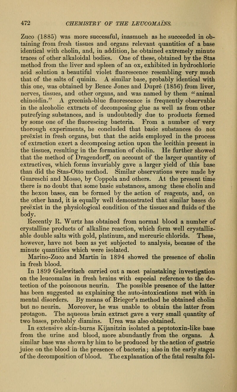 Zuco (1885) was more successful, inasmuch as he succeeded in ob- taining from fresh tissues and organs relevant quantities of a base identical with cholin, and, in addition, he obtained extremely minute traces of other alkaloidal bodies. One of these, obtained by the Stas method from the liver and spleen of an ox, exhibited in hydrochloric acid solution a beautiful violet fluorescence resembling very much that of the salts of quinin. A similar base, probably identical with this one, was obtained by Bence Jones and Dupre (1856) from liver, nerves, tissues, and other organs, and was named by them  animal chinoidin. A greenish-blue fluorescence is frequently observable in the alcoholic extracts of decomposing glue as well as from other putrefying substances, and is undoubtedly due to products formed by some one of the fluorescing bacteria. From a number of very thorough experiments, he concluded that basic substances do not preexist in fresh organs, but that the acids employed in the process of extraction exert a decomposing action upon the lecithin present in the tissues, resulting in the formation of cholin. He further showed that the method of Dragendorff, on account of the larger quantity of extractives, which forms invariably gave a larger yield of this base than did the Stas-Otto method. Similar observations were made by Guareschi and Mosso, by Coppola and others. At the present time there is no doubt that some basic substances, among these cholin and the hexon bases, can be formed by the action of reagents, and, on the other hand, it is equally well demonstrated that similar bases do preexist in the physiological condition of the tissues and fluids of the body. Recently R. Wurtz has obtained from normal blood a number of crystalline products of alkaline reaction, which form well crystalliz- able double salts with gold, platinum, and mercuric chlorids. These, however, have not been as yet subjected to analysis, because of the minute quantities which were isolated. Marino-Zuco and Martin in 1894 showed the presence of cholin in fresh blood. In 1899 Gulewitsch carried out a most painstaking investigation on the leucomains in fresh brains with especial reference to the de- tection of the poisonous neurin. The possible presence of the latter has been suggested as explaining the auto-intoxications met with in mental disorders. By means of Brieger's method he obtained cholin but no neurin. Moreover, he was unable to obtain the latter from protagon. The aqueous brain extract gave a very small quantity of two bases, probably diamins. Urea was also obtained. In extensive skin-burns Kijanitzin isolated a peptotoxin-like base from the urine and blood, more abundantly from the organs. A similar base was shown by him to be produced by the action of gastric juice on the blood in the presence of bacteria; also in the early stages of the decomposition of blood. The explanation of the fatal results fol-