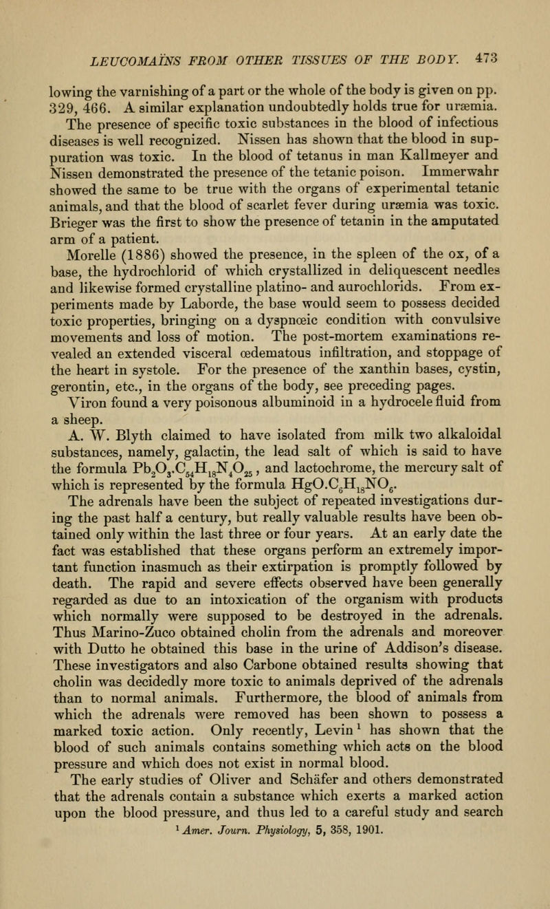 lowing the varnishing of a part or the whole of the body is given on pp. 329, 466. A similar explanation undoubtedly holds true for uraemia. The presence of specific toxic substances in the blood of infectious diseases is well recognized. Nissen has shown that the blood in sup- puration was toxic. In the blood of tetanus in man Kallmeyer and Nissen demonstrated the presence of the tetanic poison. Immerwahr showed the same to be true with the organs of experimental tetanic animals, and that the blood of scarlet fever during uraemia was toxic. Brieger was the first to show the presence of tetanin in the amputated arm of a patient. Morelle (1886) showed the presence, in the spleen of the ox, of a base, the hydrochlorid of which crystallized in deliquescent needles and likewise formed crystalline platino- and aurochlorids. From ex- periments made by Laborde, the base would seem to possess decided toxic properties, bringing on a dyapnoeic condition with convulsive movements and loss of motion. The post-mortem examinations re- vealed an extended visceral oedematous infiltration, and stoppage of the heart in systole. For the presence of the xanthin bases, cystin, gerontin, etc., in the organs of the body, see preceding pages. Viron found a very poisonous albuminoid in a hydrocele fluid from a sheep. A. W. Blyth claimed to have isolated from milk two alkaloidal substances, namely, galactin, the lead salt of which is said to have the formula PbgOj.Cg^HjgN^Ojj, and lactochrome, the mercury salt of which is represented by the formula HgO.CgHjgNOg. The adrenals have been the subject of repeated investigations dur- ing the past half a century, but really valuable results have been ob- tained only within the last three or four years. At an early date the fact was established that these organs perform an extremely impor- tant function inasmuch as their extirpation is promptly followed by death. The rapid and severe effects observed have been generally regarded as due to an intoxication of the organism with products which normally were supposed to be destroyed in the adrenals. Thus Marino-Zuco obtained cholin from the adrenals and moreover with Dutto he obtained this base in the urine of Addison's disease. These investigators and also Carbone obtained results showing that cholin was decidedly more toxic to animals deprived of the adrenals than to normal animals. Furthermore, the blood of animals from which the adrenals were removed has been shown to possess a marked toxic action. Only recently, Levin ^ has shown that the blood of such animals contains something which acts on the blood pressure and which does not exist in normal blood. The early studies of Oliver and Schafer and others demonstrated that the adrenals contain a substance which exerts a marked action upon the blood pressure, and thus led to a careful study and search
