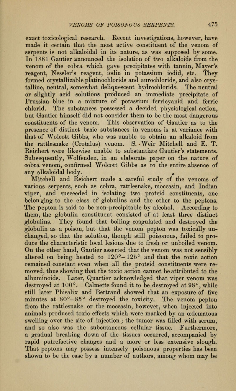 exact toxicological research. Recent investigations, however, have made it certain that the most active constituent of the venom of serpents is not alkaloidal in its nature, as was supposed by some. In 1881 Gautier announced the isolation of two alkaloids from the venom of the cobra which gave precipitates with tannin, Mayer's reagent, Nessler's reagent, iodin in potassium iodid, etc. They formed crystallizable platinochlorids and aurochlorids, and also crys- talline, neutral, somewhat deliquescent hydrochlorids. The neutral or slightly acid solutions produced an immediate precipitate of Prussian blue in a mixture of potassium ferricyanid and ferric chlorid. The substances possessed a decided physiological action, but Gautier himself did not consider them to be the most dangerous constituents of the venom. This observation of Gautier as to the presence of distinct basic substances in venoms is at variance with that of Wolcott Gibbs, who was unable to obtain an alkaloid from the rattlesnake (Crotalus) venom. S. .Weir Mitchell and E. T. Reichert were likewise unable to substantiate Gautier's statements. Subsequently, Wolfendeu, in an elaborate paper on the nature of cobra venom, confirmed Wolcott Gibbs as to the entire absence of any alkaloidal body. , Mitchell and Reichert made a careful study of the venoms of various serpents, such as cobra, rattlesnake, moccasin, and Indian viper, and succeeded in isolating two proteid constituents, one belonging to the class of globulins and the other to the peptons. The pepton is said to be non-precipitable by alcohol. According to them, the globulin constituent consisted of at least three distinct globulins. They found that boiling coagulated and destroyed the globulin as a poison, but that the venom pepton was toxically un- changed, so that the solution, though still poisonous, failed to pro- duce the characteristic local lesions due to fresh or unboiled venom. On the other hand, Gautier asserted that the venom was not sensibly altered on being heated to 120°-125° and that the toxic action remained constant even when all the proteid constituents were re- moved, thus showing that the toxic action cannot be attributed to the albuminoids. Later, Quartier acknowledged that viper venom was destroyed at 100°. Calmette found it to be destroyed at 98°, while still later Phisalix and Bertrand showed that an exposure of five minutes at 80°-85° destroyed the toxicity. The venom pepton from the rattlesnake or the moccasin, however, when injected into animals produced toxic effects which were marked by an oedematous swelling over the site of injection; the tumor was filled with serum, and so also was the subcutaneous cellular tissue. Furthermore, a gradual breaking down of the tissues occurred, accompanied by rapid putrefactive changes and a more or less extensive slough. That peptons may possess intensely poisonous properties has been shown to be the case by a number of authors, among whom may be