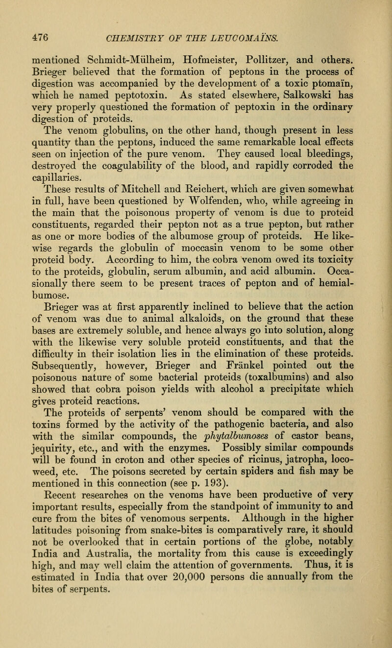 mentioned Schniidt-Miilheim, Hofmeister, Pollitzer, and others. Brieger believed that the formation of peptons in the process of digestion was accompanied by the development of a toxic ptomain, which he named peptotoxin. As stated elsewhere, Salkowski has very properly questioned the formation of peptoxin in the ordinary digestion of proteids. The venom globulins, on the other hand, though present in less quantity than the peptons, induced the same remarkable local effects seen on injection of the pure venom. They caused local bleedings, destroyed the coagulability of the blood, and rapidly corroded the capillaries. These results of Mitchell and Reichert, which are given somewhat in full, have been questioned by Wolfenden, who, while agreeing in the main that the poisonous property of venom is due to proteid constituents, regarded their pepton not as a true pepton, but rather as one or more bodies of the albumose group of proteids. He like- wise regards the globulin of moccasin venom to be some other proteid body. According to him, the cobra venom owed its toxicity to the proteids, globulin, serum albumin, and acid albumin. Occa- sionally there seem to be present traces of pepton and of hemial- bumose. Brieger was at first apparently inclined to believe that the action of venom was due to animal alkaloids, on the ground that these bases are extremely soluble, and hence always go into solution, along with the likewise very soluble proteid constituents, and that the difficulty in their isolation lies in the elimination of these proteids. Subsequently, however, Brieger and Frankel pointed out the poisonous nature of some bacterial proteids (toxalbumins) and also showed that cobra poison yields with alcohol a precipitate which gives proteid reactions. The proteids of serpents' venom should be compared with the toxins formed by the activity of the pathogenic bacteria, and also with the similar compounds, the phytalbumoses of castor beans, jequirity, etc., and with the enzymes. Possibly similar compounds will be found in croton and other species of ricinus, jatropha, loco- weed, etc. The poisons secreted by certain spiders and fish may be mentioned in this connection (see p. 193). Recent researches on the venoms have been productive of very important results, especially from the standpoint of immunity to and cure from the bites of venomous serpents. Although in the higher latitudes poisoning from snake-bites is comparatively rare, it should not be overlooked that in certain portions of the globe, notably India and Australia, the mortality from this cause is exceedingly high, and may well claim the attention of governments. Thus, it is estimated in India that over 20,000 persons die annually from the bites of serpents.