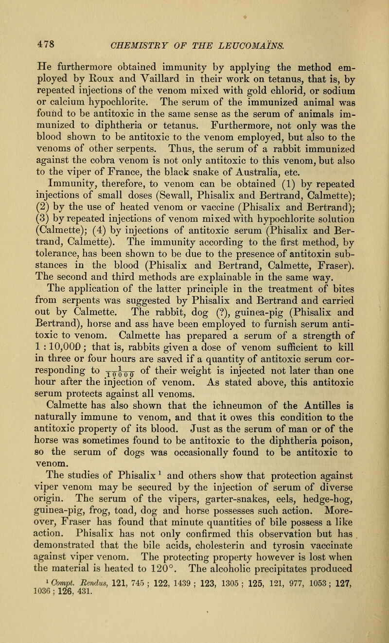 He furthermore obtained immunity by applying the method em- ployed by Roux and Vaillard in their work on tetanus, that is, by repeated injections of the venom mixed with gold chlorid, or sodium or calcium hypochlorite. The serum of the immunized animal was found to be antitoxic in the same sense as the serum of animals im- munized to diphtheria or tetanus. Furthermore, not only was the blood shown to be antitoxic to the venom employed, but also to the venoms of other serpents. Thus, the serum of a rabbit immunized against the cobra venom is not only antitoxic to this venom, but also to the viper of France, the black snake of Australia, etc. Immunity, therefore, to venom can be obtained (1) by repeated injections of small doses (Sewall, Phisalix and Bertrand, Calmette); (2) by the use of heated venom or vaccine (Phisalix and Bertrand); (3) by repeated injections of venom mixed with hypochlorite solution (Calmette); (4) by injections of antitoxic serum (Phisalix and Ber- trand, Calmette). The immunity according to the first method, by tolerance, has been shown to be due to the presence of antitoxin sub- stances in the blood (Phisalix and Bertrand, Calmette, Fraser). The second and third methods are explainable in the same way. The application of the latter principle in the treatment of bites from serpents was suggested by Phisalix and Bertrand and carried out by Calmette. The rabbit, dog (?), guinea-pig (Phisalix and Bertrand), horse and ass have been employed to furnish serum anti- toxic to venom. Calmette has prepared a serum of a strength of 1 : 10,00D; that is, rabbits given a dose of venom sufficient to kill in three or four hours are saved if a quantity of antitoxic serum cor- responding to y-g-^o^-g- of their weight is injected not later than one hour after the injection of venom. As stated above, this antitoxic serum protects against all venoms. Calmette has also shown that the ichneumon of the Antilles is naturally immune to venom, and that it owes this condition to the antitoxic property of its blood. Just as the serum of man or of the horse was sometimes found to be antitoxic to the diphtheria poison, so the serum of dogs was occasionally found to be antitoxic to venom. The studies of Phisalix * and others show that protection against viper venom may be secured by the injection of serum of diverse origin. The serum of the vipers, garter-snakes, eels, hedge-hog, guinea-pig, frog, toad, dog and horse possesses such action. More- over, Fraser has found that minute quantities of bile possess a like action. Phisalix has not only confirmed this observation but has , demonstrated that the bile acids, cholesterin and tyrosin vaccinate against viper venom. The protecting property however is lost when the material is heated to 120°. The alcoholic precipitates produced 1 Gmipt. Bendus, 121, 745 ; 122, 1439 ; 123, 1305 ; 125, 121, 977, 1053 ; 127, 1036 ; 126, 431.