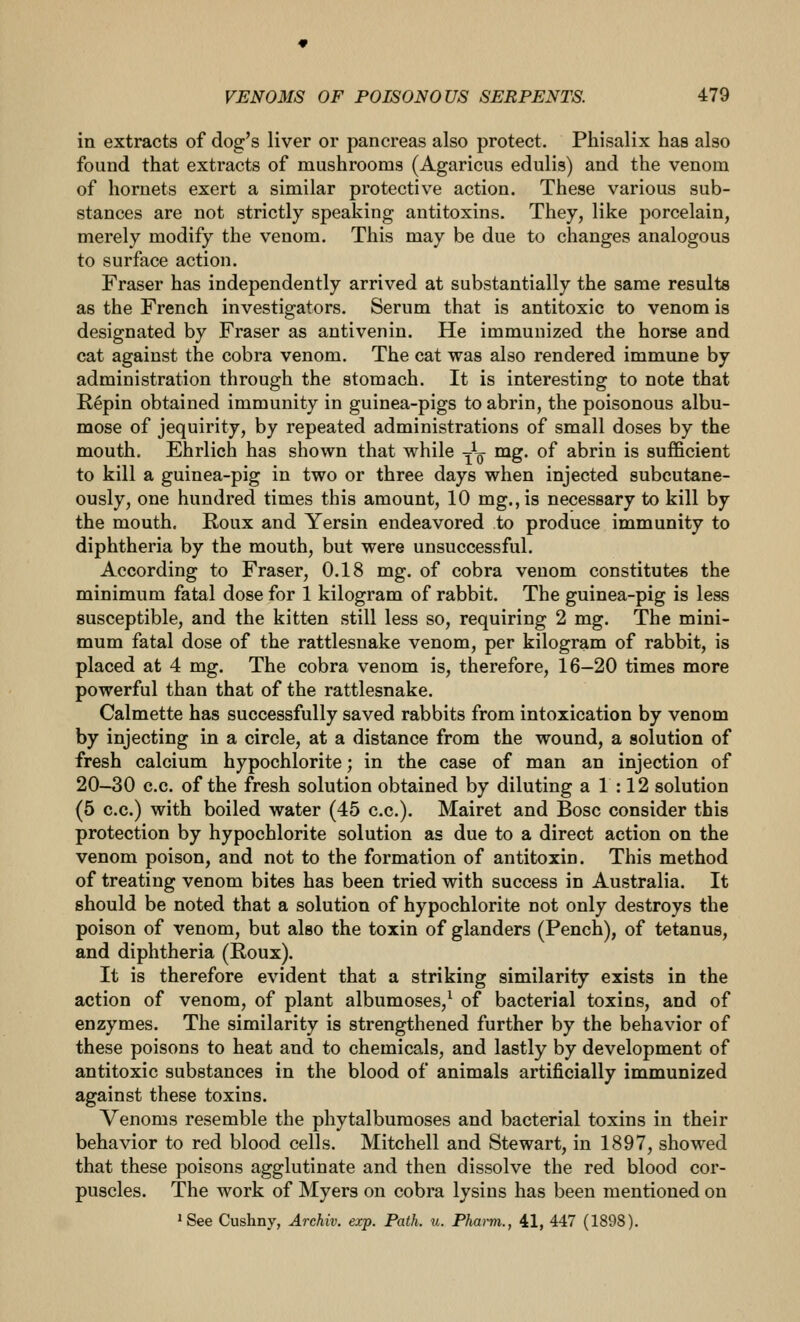 in extracts of dog's liver or pancreas also protect, Phisalix has also found that extracts of mushrooms (Agaricus edulis) and the venom of hornets exert a similar protective action. These various sub- stances are not strictly speaking antitoxins. They, like porcelain, merely modify the venom. This may be due to changes analogous to surface action. Fraser has independently arrived at substantially the same results as the French investigators. Serum that is antitoxic to venom is designated by Fraser as antivenin. He immunized the horse and cat against the cobra venom. The cat was also rendered immune by administration through the stomach. It is interesting to note that Repin obtained immunity in guinea-pigs to abrin, the poisonous albu- mose of jequirity, by repeated administrations of small doses by the mouth. Ehrlich has shown that while -^^ mg. of abrin is sufficient to kill a guinea-pig in two or three days when injected subcutane- ously, one hundred times this amount, 10 mg.,is necessary to kill by the mouth, Roux and Yersin endeavored to produce immunity to diphtheria by the mouth, but were unsuccessful. According to Fraser, 0.18 mg. of cobra venom constitutes the minimum fatal dose for 1 kilogram of rabbit. The guinea-pig is less susceptible, and the kitten still less so, requiring 2 mg. The mini- mum fatal dose of the rattlesnake venom, per kilogram of rabbit, is placed at 4 mg. The cobra venom is, therefore, 16—20 times more powerful than that of the rattlesnake. Calmette has successfully saved rabbits from intoxication by venom by injecting in a circle, at a distance from the wound, a solution of fresh calcium hypochlorite; in the case of man an injection of 20-30 c.c. of the fresh solution obtained by diluting a 1:12 solution (5 c.c.) with boiled water (45 c.c). Mairet and Bosc consider this protection by hypochlorite solution as due to a direct action on the venom poison, and not to the formation of antitoxin. This method of treating venom bites has been tried with success in Australia. It should be noted that a solution of hypochlorite not only destroys the poison of venom, but also the toxin of glanders (Pench), of tetanus, and diphtheria (Roux). It is therefore evident that a striking similarity exists in the action of venom, of plant albumoses,^ of bacterial toxins, and of enzymes. The similarity is strengthened further by the behavior of these poisons to heat and to chemicals, and lastly by development of antitoxic substances in the blood of animals artificially immunized against these toxins. Venoms resemble the phytalbumoses and bacterial toxins in their behavior to red blood cells. Mitchell and Stewart, in 1897, showed that these poisons agglutinate and then dissolve the red blood cor- puscles. The work of Myers on cobra lysins has been mentioned on ^See Cushny, Archiv. exp. Path. u. Pharm., 41, 447 (1898).