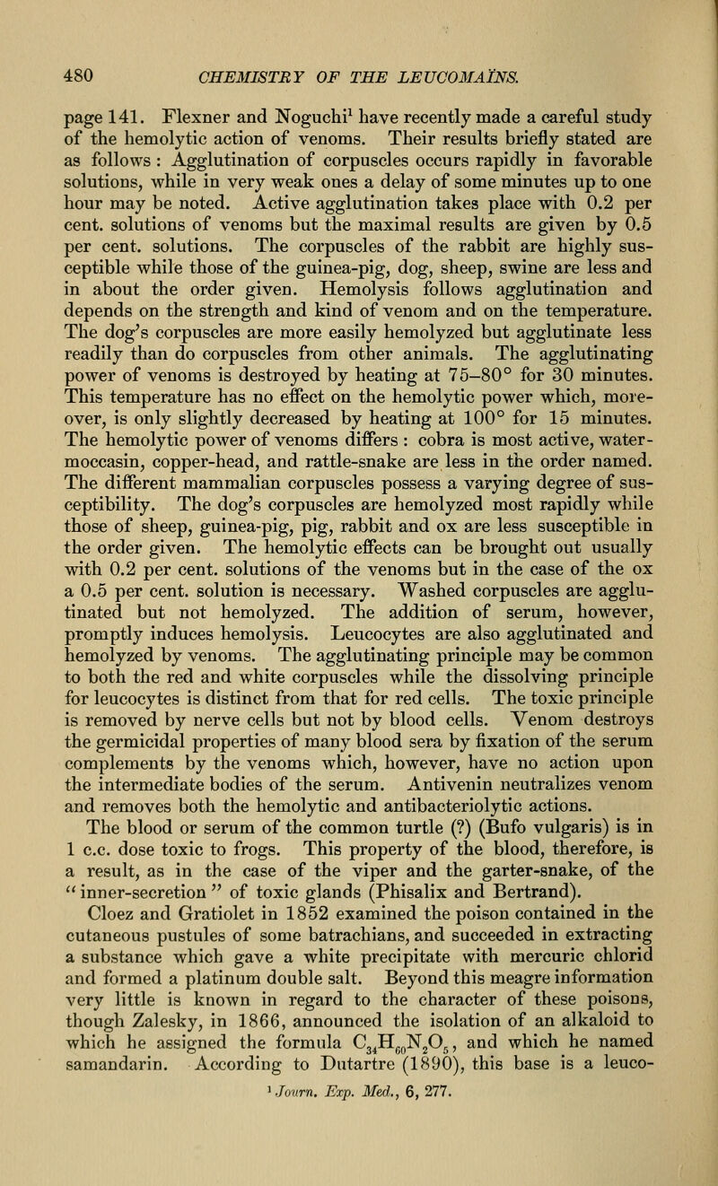 page 141. Flexner and Noguchi^ have recently made a careful study of the hemolytic action of venoms. Their results briefly stated are as follows : Agglutination of corpuscles occurs rapidly in favorable solutions, while in very weak ones a delay of some minutes up to one hour may be noted. Active agglutination takes place with 0.2 per cent, solutions of venoms but the maximal results are given by 0.5 per cent, solutions. The corpuscles of the rabbit are highly sus- ceptible while those of the guinea-pig, dog, sheep, swine are less and in about the order given. Hemolysis follows agglutination and depends on the strength and kind of venom and on the temperature. The dog's corpuscles are more easily hemolyzed but agglutinate less readily than do corpuscles from other animals. The agglutinating power of venoms is destroyed by heating at 75-80° for 30 minutes. This temperature has no effect on the hemolytic power which, more- over, is only slightly decreased by heating at 100° for 15 minutes. The hemolytic power of venoms differs : cobra is most active, water- moccasin, copper-head, and rattle-snake are less in the order named. The different mammalian corpuscles possess a varying degree of sus- ceptibility. The dog's corpuscles are hemolyzed most rapidly while those of sheep, guinea-pig, pig, rabbit and ox are less susceptible in the order given. The hemolytic effects can be brought out usually with 0.2 per cent, solutions of the venoms but in the case of the ox a 0.5 per cent, solution is necessary. Washed corpuscles are agglu- tinated but not hemolyzed. The addition of serum, however, promptly induces hemolysis. Leucocytes are also agglutinated and hemolyzed by venoms. The agglutinating principle may be common to both the red and white corpuscles while the dissolving principle for leucocytes is distinct from that for red cells. The toxic principle is removed by nerve cells but not by blood cells. Venom destroys the germicidal properties of many blood sera by fixation of the serum complements by the venoms which, however, have no action upon the intermediate bodies of the serum. Antivenin neutralizes venom and removes both the hemolytic and antibacteriolytic actions. The blood or serum of the common turtle (?) (Bufo vulgaris) is in 1 c.c. dose toxic to frogs. This property of the blood, therefore, is a result, as in the case of the viper and the garter-snake, of the inner-secretion of toxic glands (Phisalix and Bertrand). Cloez and Gratiolet in 1852 examined the poison contained in the cutaneous pustules of some batrachians, and succeeded in extracting a substance which gave a white precipitate with mercuric chlorid and formed a platinum double salt. Beyond this meagre information very little is known in regard to the character of these poisons, though Zalesky, in 1866, announced the isolation of an alkaloid to which he assigned the formula C3^Hg„N205, and which he named samandarin. According to Dutartre (1890), this base is a leuco- J Jovrn. Exp. Med.., 6, 277.
