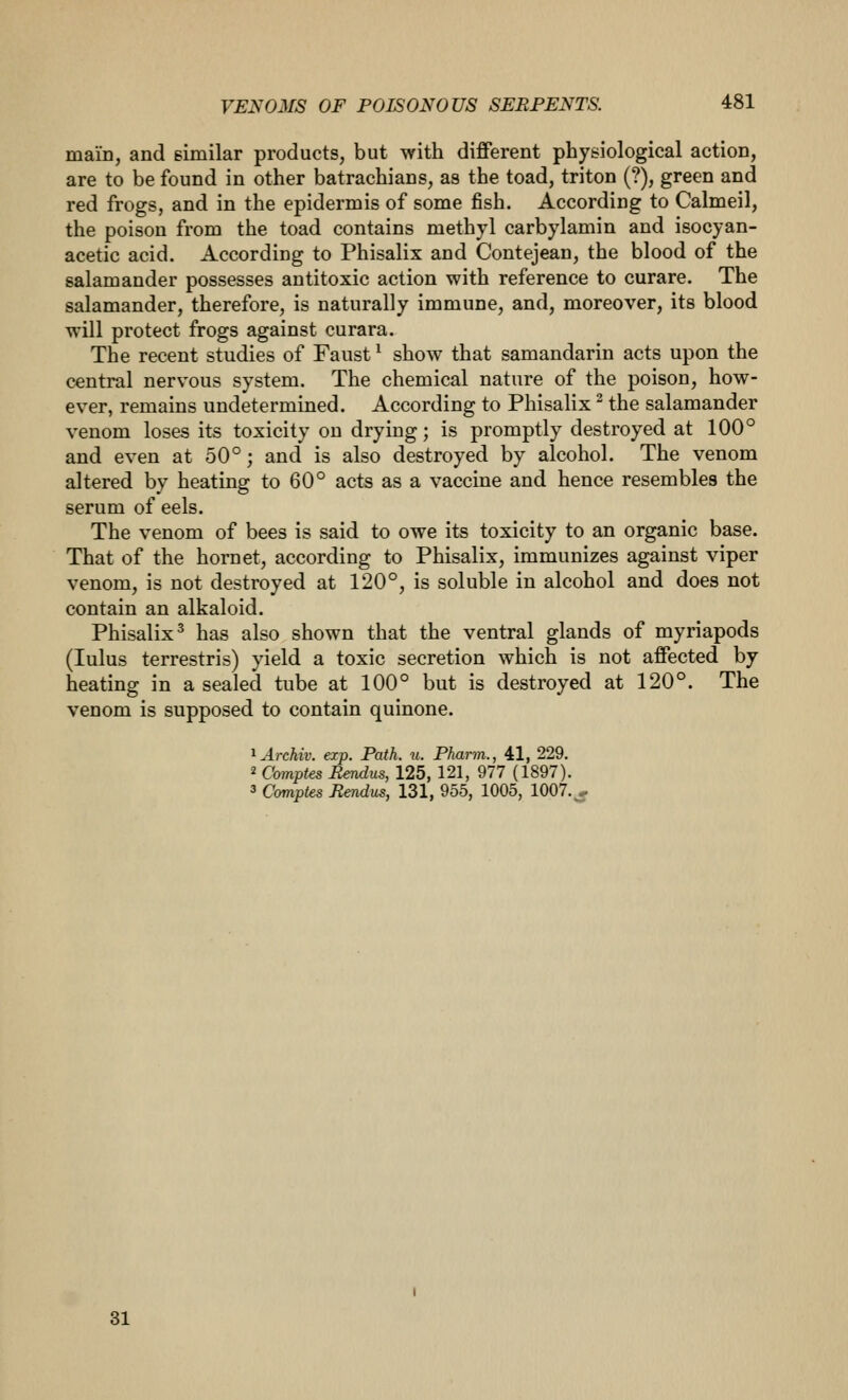 main, and eimilar products, but with different physiological action, are to be found in other batrachians, as the toad, triton (?), green and red frogs, and in the epidermis of some fish. According to Calmeil, the poison from the toad contains methyl carbylamin and isocyan- acetic acid. According to Phisalix and Contejean, the blood of the salamander possesses antitoxic action with reference to curare. The salamander, therefore, is naturally immune, and, moreover, its blood will protect frogs against curara. The recent studies of Faust ^ show that samandarin acts upon the central nervous system. The chemical nature of the poison, how- ever, remains undetermined. According to Phisalix ^ the salamander venom loses its toxicity on drying; is promptly destroyed at 100° and even at 50°; and is also destroyed by alcohol. The venom altered by heating to 60° acts as a vaccine and hence resembles the serum of eels. The venom of bees is said to owe its toxicity to an organic base. That of the hornet, according to Phisalix, immunizes against viper venom, is not destroyed at 120°, is soluble in alcohol and does not contain an alkaloid. Phisalix' has also shown that the ventral glands of myriapods (lulus terrestris) yield a toxic secretion which is not affected by heating in a sealed tube at 100° but is destroyed at 120°. The venom is supposed to contain quinone. ^Archiv. ezp. Path. u. Pharm., 41, 229. 2 Comptes Bendus, 125, 121, 977 (1897). 3 Comptes Rendus, 131, 955, 1005, 1007. , 31