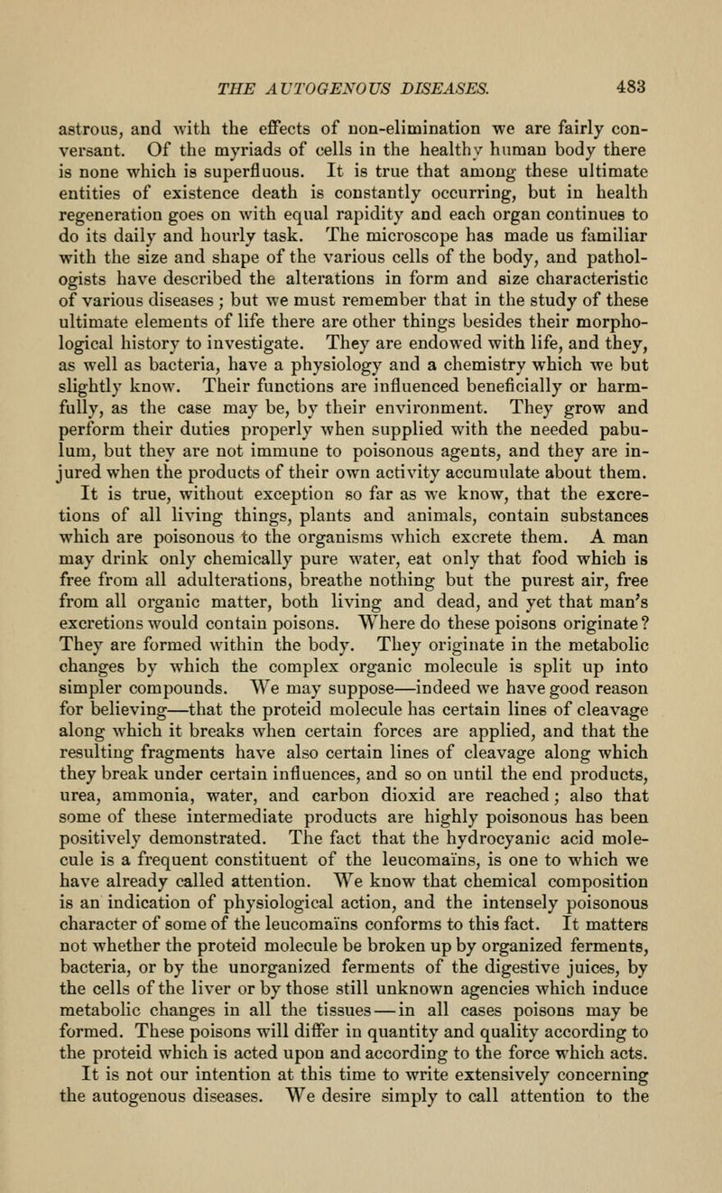 astrous, and with the effects of uon-elimination we are fairly con- versant. Of the myriads of cells in the healthy human body there is none which is superfluous. It is true that among these ultimate entities of existence death is constantly occurring, but in health regeneration goes on with equal rapidity and each organ continues to do its daily and hourly task. The microscope has made us familiar with the size and shape of the various cells of the body, and pathol- ogists have described the alterations in form and size characteristic of various diseases ; but we must remember that in the study of these ultimate elements of life there are other things besides their morpho- logical history to investigate. They are endowed with life, and they, as well as bacteria, have a physiology and a chemistry which we but slightly know. Their functions are influenced beneficially or harm- fully, as the case may be, by their environment. They grow and perform their duties properly when supplied with the needed pabu- lum, but they are not immune to poisonous agents, and they are in- jured when the products of their own activity accumulate about them. It is true, without exception so far as we know, that the excre- tions of all living things, plants and animals, contain substances which are poisonous to the organisms which excrete them. A man may drink only chemically pure water, eat only that food which is free from all adulterations, breathe nothing but the purest air, free from all organic matter, both living and dead, and yet that man's excretions would contain poisons. Where do these poisons originate? They are formed within the body. They originate in the metabolic changes by which the complex organic molecule is split up into simpler compounds. We may suppose—indeed we have good reason for believing—that the proteid molecule has certain lines of cleavage along which it breaks when certain forces are applied, and that the resulting fragments have also certain lines of cleavage along which they break under certain influences, and so on until the end products, urea, ammonia, water, and carbon dioxid are reached; also that some of these intermediate products are highly poisonous has been positively demonstrated. The fact that the hydrocyanic acid mole- cule is a frequent constituent of the leucomains, is one to which we have already called attention. We know that chemical composition is an indication of physiological action, and the intensely poisonous character of some of the leucomains conforms to this fact. It matters not whether the proteid molecule be broken up by organized ferments, bacteria, or by the unorganized ferments of the digestive juices, by the cells of the liver or by those still unknown agencies which induce metabolic changes in all the tissues — in all cases poisons may be formed. These poisons will differ in quantity and quality according to the proteid which is acted upon and according to the force which acts. It is not our intention at this time to write extensively concerning the autogenous diseases. We desire simply to call attention to the