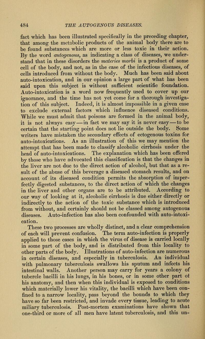 fact which has been illustrated specifically in the preceding chapter, that among the metabolic products of the animal body there are to be found substances which are more or less toxic in their action. By the word autogenous, as indicating a class of diseases, we under- stand that in these disorders the maieries morbi is a product of some cell of the body, and not, as in the case of the infectious diseases, of cells introduced from without the body. Much has been said about auto-intoxication, and in our opinion a large part of what has been said upon this subject is without sufficient scientific foundation. Auto-intoxication is a word now frequently used to cover up our ignorance, and the time has not yet come for a thorough investiga- tion of this subject. Indeed, it is almost impossible in a given case to exclude external factors which influence diseased conditions. While we must admit that poisons are formed in the animal body, it is not always easy—in fact we may say it is never easy — to be certain that the starting point does not lie outside the body. Some writers have mistaken the secondary effects of ectogenous toxins for auto-intoxications. As an illustration of this we may mention the attempt that has been made to classify alcoholic cirrhosis under the head of auto-intoxications. The explanation which has been offered by those who have advocated this classification is that the changes in the liver are not due to the direct action of alcohol, but that as a re- sult of the abuse of this beverage a diseased stomach results, and on account of its diseased condition permits the absorption of imper- fectly digested substances, to the direct action of which the changes in the liver and other organs are to be attributed. According to our way of looking at it, alcoholic cirrhosis is due either directly or indirectly to the action of the toxic substance which is introduced from without, and certainly should not be classed among autogenous diseases. Auto-infection has also been confounded with auto-intoxi- cation. These two processes are wholly distinct, and a clear comprehension of each will prevent confusion. The term auto-infection is properly applied to those cases in which the virus of disease is carried locally in some part of the body, and is distributed from this locality to other parts of the body. Illustrations of auto-infection are numerous in certain diseases, and especially in tuberculosis. An individual with pulmonary tuberculosis swallows his sputum and infects his intestinal walls. Another person may carry for years a colony of tubercle bacilli in his lungs, in his bones, or in some other part ot his anatomy, and then when this individual is exposed to conditions which materially lower his vitality, the bacilli which have been con- fined to a narrow locality, pass beyond the bounds to which they have so far ])een restricted, and invade every tissue, leading to acute miliary tuberculosis. Post-mortem examinations have shown that one-third or more of all men have latent tuberculosis, and this un-