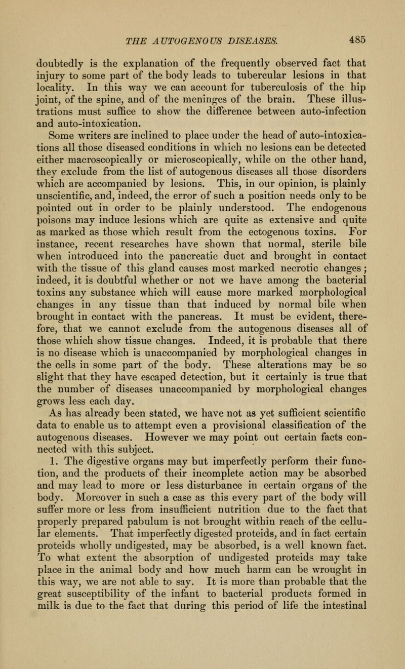 doubtedly is the explanation of the frequently observed fact that injury to some part of the body leads to tubercular lesions in that locality. In this way we can account for tuberculosis of the hip joint, of the spine, and of the meninges of the brain. These illus- trations must suffice to show the difference between auto-infection and auto-intoxication. Some writers are inclined to place under the head of auto-intoxica- tions all those diseased conditions in which no lesions can be detected either macroscopically or microscopically, while on the other hand, they exclude from the list of autogenous diseases all those disorders which are accompanied by lesions. This, in our opinion, is plainly unscientific, and, indeed, the error of such a position needs only to be pointed out in order to be plainly understood. The endogenous poisons may induce lesions which are quite as extensive and quite as marked as those which result from the ectogenous toxins. For instance, recent researches have shown that normal, sterile bile when introduced into the pancreatic duct and brought in contact with the tissue of this gland causes most marked necrotic changes; indeed, it is doubtful whether or not we have among the bacterial toxins any substance which will cause more marked morphological changes in any tissue than that induced by normal bile when brought in contact with the pancreas. It must be evident, there- fore, that we cannot exclude from the autogenous diseases all of those which show tissue changes. Indeed, it is probable that there is no disease which is unaccompanied by morphological changes in the cells in some part of the body. These alterations may be so slight that they have escaped detection, but it certainly is true that the number of diseases unaccompanied by morphological changes grows less each day. As has already been stated, we have not as yet sufficient scientific data to enable us to attempt even a provisional classification of the autogenous diseases. However we may point out certain facts con- nected with this subject. 1. The digestive organs may but imperfectly perform their func- tion, and the products of their incomplete action may be absorbed and may lead to more or less disturbance in certain organs of the body. Moreover in such a case as this every part of the body will suffer more or less from insufficient nutrition due to the fact that properly prepared pabulum is not brought within reach of the cellu- lar elements. That imperfectly digested proteids, and in fact certain proteids wholly undigested, may be absorbed, is a well known fact. To what extent the absorption of undigested proteids may take place in the animal body and how much harm can be wrought in this way, we are not able to say. It is more than probable that the great susceptibility of the infant to bacterial products formed in milk is due to the fact that during this period of life the intestinal