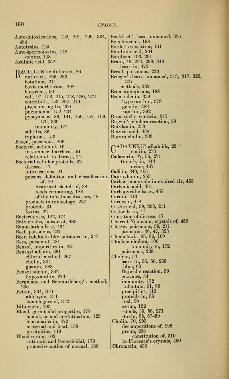 Auto-intoxications, 129, 291, 299, 334, 484 Autolysins, 129 Auto-spermotoxins, 148 -toxins, 148 Azulmic acid, 352 BACILLUS acidi lactici, 86 anthracis, 209, 283 botulinus, 211 bovis morbificans, 208 butyricus, 30 coli, 97, 153, 215, 218, 220, 272 enteritidis, 153, 207, 210 piscicidus agilis, 200 pneumonife, 152, 204 pyocyaneus, 86, 141, 150, 152, 166, 179, 330 immunity, 174 subtilis, 86 typhosus, 153 Bacon, poisonous, 206 Bacteria, action of, 19 in summer diarrhoeas, 91 relation of, to disease, 24 Bacterial cellular proteids, 32 diseases, 17 intoxications, 24 poisons, definition and classification of, 29 historical sketch of, 38 foods containing, 188 of the infectious diseases, 48 products in toxicology, 237 proteids, 31 toxins, 22 Bacteriolysis, 122, 174 Batrachians, poison of, 480 Baumstark's base, 464 Beef, poisonous, 207 Beer, colchicin-like substance in, 247 Bees, poison of, 481 Benzol, impurities in, 231 Benzoyl adenin, 361 chlorid method, 267 cholin, 304 guanin, 383 Benzyl adenin, 362 hypoxanthin, 374 Bergmann and Schmiedeberg's method, 236 Betain, 304, 310 aldehyde, 311 homologues of, 312 Bilineurin, 293 Blood, germicidal properties, 177 hemolysis and agglutination, 123 leucomains in, 472 maternal and fetal, 138 precipitins, 119 Blood-serum, 102 antitoxic and bactericidal, 179 protective action of normal, 180 Bocklisch's base, unnamed, 326 Bois bracelet, 198 Bordet's sensitizer, 161 Botulinic acid, 204 Botulism, 193, 201 Brain, 46, 294, 299, 348 bases in, 472 Bread, poisonous, 220 Brieger* s bases, unnamed, 313, 317, 325, 327 methods, 232 Bromatotoxismus, 188 Brom-adenin, 359 -hypoxanthin, 373 -guanin, 383 -xanthin, 392 Brouardel's veratrin, 245 Bujwid's cholera-reaction, 59 Butylamin, 253 Butyric acid, 438 Butyro-cholin, 303 pADAVERIC alkaloids, 29 ' \J coniin, 273 Cadaverin, 47, 56, 271 from lysin, 444 urine, 467 Cafiein, 340, 405 Caproylamin, 253 Carbon monoxide in expired air, 463 Carbonic acid, 461 Carbopyridic bases, 457 Carnin, 413 Carnosin, 414 Caseic acid, 39, 203, 211 Castor bean, 47 Causation of disease, 17 Charcot Neumann, crystals of, 450 Cheese, poisonous, 39, 211 ptomains, 46, 47, 323 Chemotaxis, 83, 86, 169 Chicken cholera, 100 immunity to, 172 poisonous, 208 Cholera, 54 bases in, 55, 56, 265 -blue, 60 Bujwid's reaction, 59 enzymes, 54 immunity, 172 -infantum, 61, 90 precipitins, 113 proteids in, 56 -red, 59 serum, 122 -stools, 39, 56, 271 -toxin, 55, 57-59 Cholin, 70, 293 decompositions of, 298 group, 288 constitution of, 310 in Florence's crystals, 450 Chromatin, 430