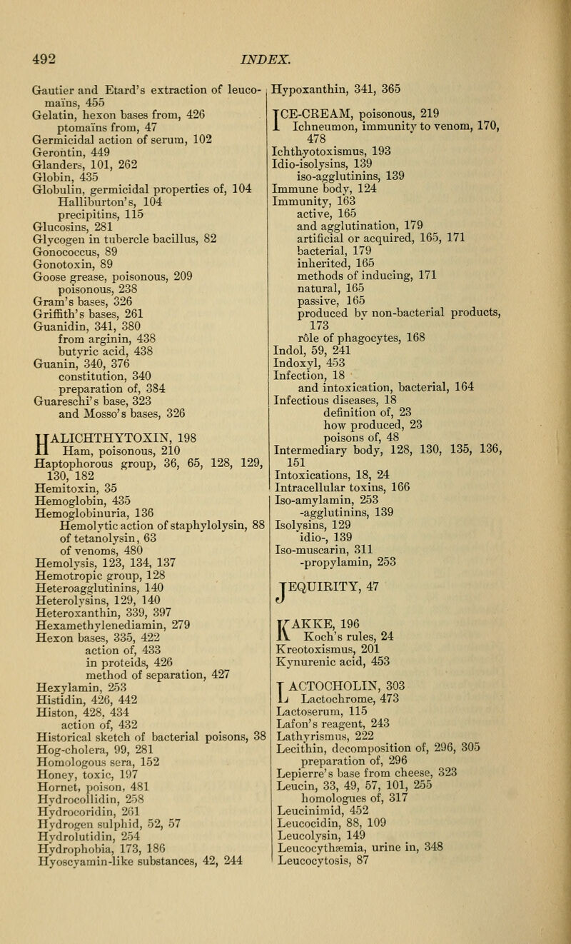 Gautier and Etard's extraction of leuco- mains, 455 Gelatin, hexon bases from, 426 ptomai'ns from, 47 Germicidal action of serum, 102 Gerontin, 449 Glanders, 101, 262 Globin, 435 Globulin, germicidal properties of, 104 Halliburton's, 104 precipitins, 115 Glucosins, 281 Glycogen in tubercle bacillus, 82 Gonococcus, 89 Gonotoxin, 89 Goose grease, poisonous, 209 poisonous, 238 Gram's bases, 326 Griffith's bases, 261 Guanidin, 341, 380 from arginin, 438 butyric acid, 438 Guanin, 340, 376 constitution, 340 preparation of, 384 Guareschi's base, 323 and Mosso's bases, 326 HALICHTHYTOXIN, 198 Ham, poisonous, 210 Haptophorous group, 36, 65, 128, 129, 130, 182 Hemitoxin, 35 Hemoglobin, 435 Hemoglobinuria, 136 Hemolytic action of stapliylolysin, 88 of tetanolysin, 63 of venoms, 480 Hemolysis, 123, 134, 137 Hemotropic group, 128 Heteroagglutinins, 140 Heterolvsins, 129, 140 Heteroxanthin, 339, 397 Hexamethylenediamin, 279 Hexon bases, 335, 422 action of, 433 in proteids, 426 method of separation, 427 Hexylamin, 253 Histidin, 426, 442 Histon, 428. 434 action of, 432 Historical sketch of bacterial poisons, 38 Hog-cholera, 99, 281 Homologous sera, 152 Honey, toxic, 197 Hornet, poison, 481 Hydrocollidin, 258 Hydrocoridin, 261 Hydrogen sulphid, 52, 57 Hydrolutidin, 254 Hydrophobia, 173, 186 Hyoscyamin-like substances, 42, 244 Hypoxanthin, 341, 365 TCE-CREAM, poisonous, 219 1 Ichneumon, immunity to venom, 170, 478 Ichthyotoxismus, 193 Idio-isolysins, 139 iso-agglutinins, 139 Immune body, 124 Immunity, 163 active, 165 and agglutination, 179 artificial or acquired, 165, 171 bacterial, 179 inherited, 165 methods of inducing, 171 natural, 165 passive, 165 produced bv non-bacterial products, 173 r61e of phagocytes, 168 Indol, 59, 241 Indoxyl, 453 Infection, 18 and intoxication, bacterial, 164 Infectious diseases, 18 definition of, 23 how produced, 23 poisons of, 48 Intermediary body, 128, 130, 135, 136, 151 Intoxications, 18, 24 Intracellular toxins, 166 Iso-amylamin, 253 -agglutinins, 139 Isolysins, 129 idio-, 139 Iso-muscarin, 311 -propylamin, 253 TEQUIRITY, 47 KAKKE, 196 Koch's rules, 24 Kreotoxismus, 201 Kynurenic acid, 453 T ACTOCHOLIN, 303 1j Lactochrome, 473 Lactoserum, 115 Lafon's reagent, 243 Lathyrismus, 222 Lecithin, decomposition of, 296, 305 preparation of, 296 Lepierre's base from cheese, 323 Leucin, 33, 49, 57, 101, 255 homologues of, 317 Leucinijnid, 452 Leucocidin, 88, 109 Leucolysin, 149 LeucocythiBmia, urine in, 348 Leucocytosis, 87