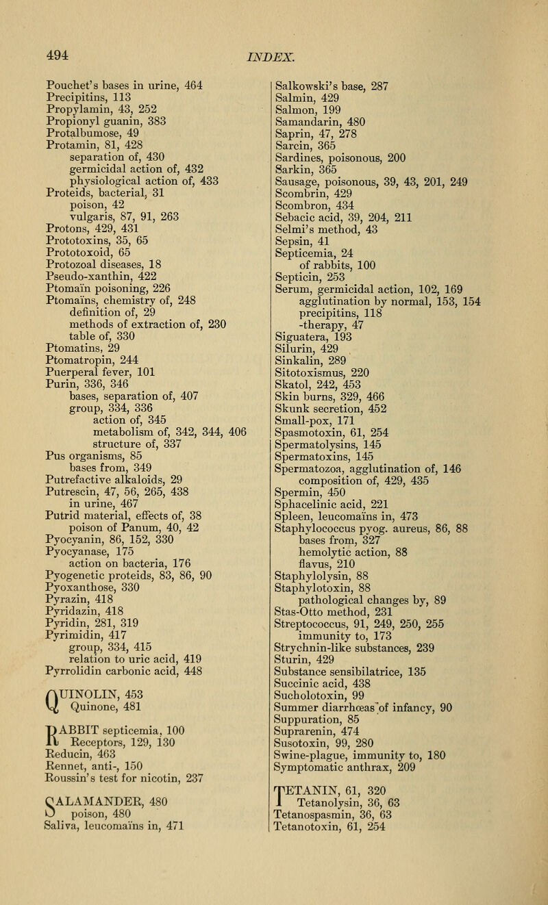 Pouchet's bases in urine, 464 Precipitins, 113 Propylamin, 43_, 252 Propionyl guanin, 383 Protalbumose, 49 Protamin, 81, 428 separation of, 430 germicidal action of, 432 physiological action of, 433 Proteids, bacterial. 31 poison, 42 vulgaris, 87, 91, 263 Protons, 429, 431 Prototoxins, 35, 65 Prototoxoid, 65 Protozoal diseases, 18 Pseudo-xantliin, 422 Ptomain poisoning, 226 Ptomains, chemistry of, 248 definition of, 29 methods of extraction of, 230 table of, 330 Ptomatins, 29 Ptomatropin, 244 Puerperal fever, 101 Purin, 336, 346 bases, separation of, 407 group, 334, 336 action of, 345 metabolism of, 342, 344, 406 structure of, 337 Pus organisms, 85 bases from, 349 Putrefactive alkaloids, 29 Putrescin, 47, 56, 265, 438 in urine, 467 Putrid material, effects of, 38 poison of Panum, 40, 42 Pyocyanin, 86, 152, 330 Pyocyanase, 175 action on bacteria, 176 Pyogenetic proteids, 83, 86, 90 Pyoxanthose, 330 Pyrazin, 418 Pyridazin, 418 Pyridin, 281, 319 Pyrimidin, 417 group, 334, 415 relation to uric acid, 419 Pyrrolidin carbonic acid, 448 QUINOLIN, 453 Quinone, 481 RABBIT septicemia. 100 Receptors, 129, 130 Eeducin, 463 Rennet, anti-, 150 Eoussin's test for nicotin, 237 OALAMANDER, 480 O poLson, 480 Saliva, leucomains in, 471 Salkowski's base, 287 Salmin, 429 Salmon, 199 Samandarin, 480 Saprin, 47, 278 Sarcin, 365 Sardines, poisonous, 200 Sarkin, 365 Sausage, poisonous, 39, 43, 201, 249 Scombrin, 429 Scombron, 434 Sebacic acid, 39, 204, 211 Selmi's method, 43 Sepsin, 41 Septicemia, 24 of rabbits, 100 Septicin, 253 Serum, germicidal action, 102, 169 agglutination by normal, 153, 154 precipitins, 118 -therapy, 47 Siguatera, 193 Silurin, 429 Sinkalin, 289 Sitotoxismus, 220 Skatol, 242, 453 Skin burns, 329, 466 Skunk secretion, 452 Small-pox, 171 Spasmotoxin, 61, 254 Spermatolysins, 145 Spermatoxins, 145 Spermatozoa, agglutination of, 146 composition of, 429, 435 Spermin, 450 Sphacelinic acid, 221 Spleen, leucomains in, 473 Staphylococcus pyog. aureus, 86, 88 bases from, 327 hemolytic action, 88 flavus, 210 Staphylolysin, 88 Staphylotoxin, 88 pathological changes by, 89 Stas-Otto method, 231 StreiJtococcus, 91, 249, 250, 255 immunity to, 173 Strychnin-Uke substances, 239 Sturin, 429 Substance sensibilatrice, 135 Succinic acid, 438 Sucholotoxin, 99 Summer diarrhceas'of infancy, 90 Suppuration, 85 Suprarenin, 474 Susotoxin, 99, 280 Swine-plague, immunity to, 180 Symptomatic anthrax, 209 TETANIN, 61, 320 1 Tetanolysin, 36, 63 Tetanospasmin, 36, 63 Tetanotoxin, 61, 254