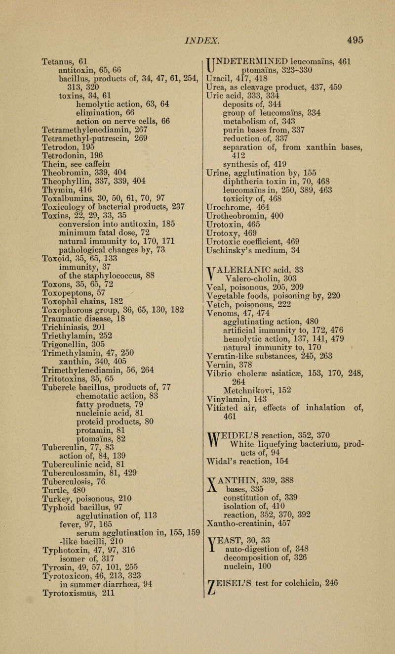 Tetanus, 61 antitoxin, 65, 66 bacillus, products of, 34, 47, 61, 254, 313, 320 toxins, 34, 61 hemolytic action, 63, 64 elimination, 66 action on nerve cells, 66 Tetramethylenediamin, 267 Tetramethyl-putrescin, 269 Tetrodon, 195 Tetrodonin, 196 Thein, see caffein Theobromin, 339, 404 Theophyllin, 337, 339, 404 Thymin, 416 Toxalbumins, 30, 50,_ 61, 70, 97 Toxicology of bacterial products, 237 Toxins, 22, 29, 33, 35 conversion into antitoxin, 185 minimum fatal dose, 72 natural immunity to, 170, 171 pathological changes by, 73 Toxoid, 35, 65, 133 immunity, 37 of the staphylococcus, 88 Toxons, 35, 65, 72 Toxopeptons, 57 Toxophil chains, 182 Toxophorous group, 36, 65, 130, 182 Traumatic disease, 18 Trichiniasis, 201 Triethylamin, 252 Trigonellin, 305 Trimethylamin, 47, 250 xanthin, 340, 405 Trimethylenediamin, 56, 264 Tritotoxins, 35, 65 Tubercle bacillus, products of, 77 chemotatic action, 83 fatty products, 79 nucleinic acid, 81 proteid products, 80 protamin, 81 ptomains, 82 Tuberculin, 77, 83 action of, 84, 139 Tuberculinic acid, 81 Tuberculosamin, 81, 429 Tuberculosis, 76 Turtle, 480_ Turkey, poisonous, 210 Typhoid bacillus, 97 agglutination of, 113 fever, 97, 165 serum agglutination in, 155, 159 -like bacilli, 210 Typhotoxin, 47, 97, 316 isomer of, 317 Tyrosin, 49, 57, 101, 255 Tyrotoxicon, 46, 213, 323 in summer diarrhoea, 94 Tyrotoxismus, 211 UNDETERMINED leucomains, 461 L) ptomains, 323-330 Uracil, 417, 418 Urea, as cleavage product, 437, 459 Uric acid, 333, 334 deposits of, 344 group of leucomai'ns, 334 metabolism of, 343 purin bases from, 337 reduction of, 337 separation of, from xanthin bases, 412 synthesis of, 419 Urine, agglutination by, 155 diphtheria toxin in, 70, 468 leucomai'ns in, 250, 389, 463 toxicity of, 468 Urochrome, 464 Urotheobromin, 400 Urotoxin, 465 Urotoxy, 469 Urotoxic coefficient, 469 Uschinsky's medium, 34 T7ALERIANIC acid, 33 V Valero-cholin, 303 Veal, poisonous, 205, 209 Vegetable foods, poisoning by, 220 Vetch, poisonous, 222 Venoms, 47, 474 agglutinating action, 480 artificial immunity to, 172, 476 hemolytic action, 137, 141, 479 natural immunity to, 170 Veratin-like substances, 245, 263 Vernin, 378 Vibrio cholerse asiaticse, 153, 170, 248, 264 Metchnikovi, 152 Vinylamin, 143 Vitiated air, effects of inhalation of, 461 WEIDEL'S reaction, 352, 370 White liquefying bacterium, prod- ucts of, 94 Widal's reaction, 154 XANTHIN, 339, 388 bases, 335 constitution of, 339 isolation of, 410 reaction, 352, 370, 392 Xantho-creatinin, 457 yEAST, 30, 33 1 auto-digestion of, 348 decomposition of, 326 nuclein, 100 yEISEL'S test for colchicin, 246