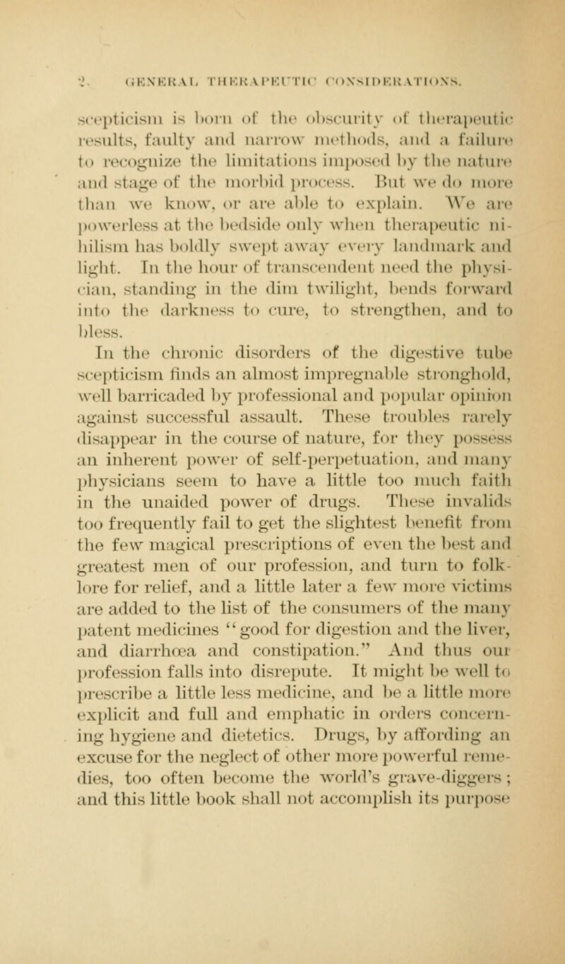 scepticism is born of the obscurit)' of therapeutic results, faulty and narrow methods, and a failure to recognize the limitations imposed, by* the nature and stage of the morbid process. I'>ui we do more than we know, or are able to explain. We are powerless at the bedside only when therapeutic ni- hilism has boldly swept away every landmark and light, [n the hour of transcendenl need the physi cian, standing in the dim twilight, bends forward into the darkness to cure, to strengthen, and to bless. In the chronic disorders of the digestive tube scepticism finds an almost impregnable stronghold, well barricaded by professional and popular opinion againsl successful assault. These troubles rarely disappear in the course of nature, for they pO£ an inherent power of self-perpetuation, and many physicians seem to have a little too much faith in the unaided power of drugs. These invalids too frequently fail to get the slightest benefit from the few magical prescriptions of even the best and greatest men of our profession, and turn to folk- lore for relief, and a little later a few more victims are added to the list of the consumers of the many patent medicines good for digestion and the liver, and diarrhoea and constipation. And thus oui profession falls into disrepute. It might be well to prescribe a little less medicine, and he a little more explicit and full and emphatic in orders concern ing hygiene and dietetics. Drugs, by affording an excuse for the neglect of other more powerful n-u)t- dies, too often become the world's grave-diggers; and this little book Bhall not accomplish its purpose