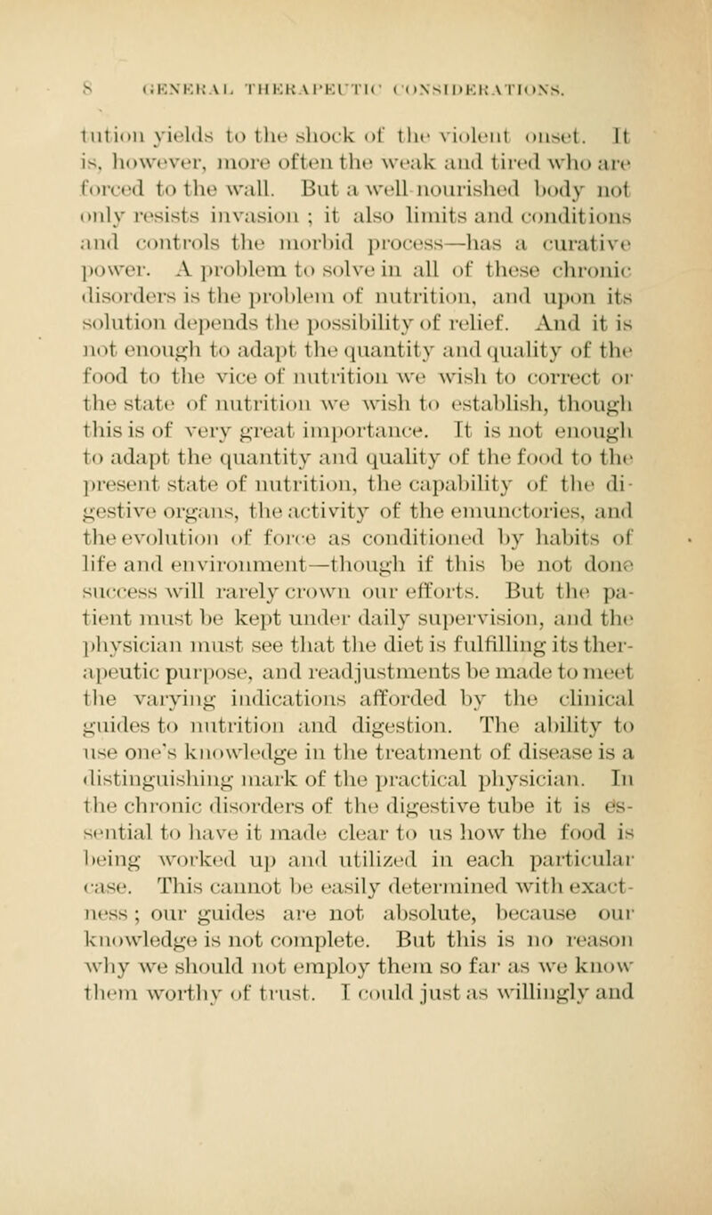 i in ion yields to the shock of the violent onset. It is, however, more of ten the weak and tired who are forced to the wall. But a well-nourished body not only resists invasion; it also limits and conditions and controls the morbid process—has a curative power. A problem to solve in all of these chronic disorders is the problem of nutrition, and upon its solution depends the possibility of relief. And it is n«»l ci i. M i-l i to adapt the quant it y and quality of the food to the vice of nutrition we wish to correct or the state of nutrition we wish to establish, though this is oi' very great importance. It is not enough to adapt the quantity and quality of the food to the present state of nutrition, the capability of the di- gestive organs, the activity of the emunctories, and the evolution of force as conditioned by habits of lite and environment—though if this he nol don. success will rarely crown our efforts. But the pa- tient must he kept under daily supervision, and the physician must see that the diet is fulfilling its Hum apeutic purpose, and readjustments be made to meet the varying indications afforded by the clinical guides to nutrition and digestion. The ability to use one's knowledge in the treatment of disease Is a distinguishing mark of the practical physician. In tin' chronic disorders of the digestive tube it is sential to have it made clear to us how the food is being worked up and utilized in each particular case. This cannol be easily determined with exact ness ; our guides are not absolute, because our knowledge is not complete. Rut this is no reason why we should not employ them so far as we know t hem worthy of trust. I could just as willingly and