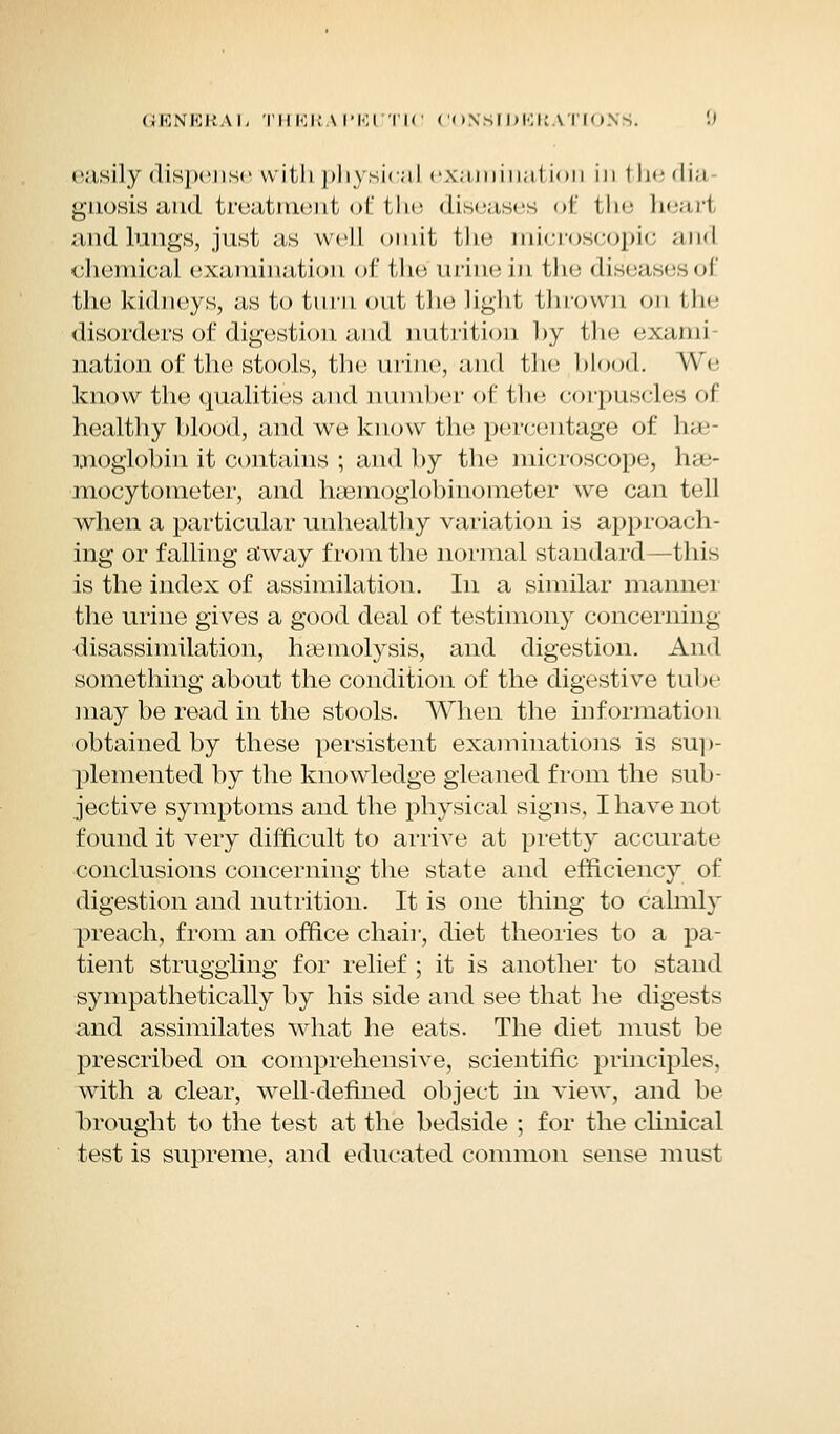 easily dispense with physical examinal ion in 1he <li;i gnosis and treatment of the diseases of the heart and lungs, just as well omit the microscopic and chemical examination of the urine in the diseases of the kidneys, as to turn out the light thrown on l tie disorders of digestion and nutrition by the exami nation of the stools, the urine, and the blood. We know the qualities and number of the corpuscles of healthy blood, and we know the percentage of hae- moglobin it contains ; and by the microscope, hae- mocytometer, and haemoglobinometer we can tell when a particular unhealthy variation is approach- ing or falling away from the normal standard—this is the index of assimilation. In a similar manner the urine gives a good deal of testimony concerning disassimilation, haemolysis, and digestion. And something about the condition of the digestive tube may be read in the stools. When the information obtained by these persistent examinations is sup- plemented by the knowledge gleaned from the sub- jective symptoms and the physical signs, I have not found it very difficult to arrive at pretty accurate conclusions concerning the state and efficiency of digestion and nutrition. It is one thing to calmly preach, from an office chair, diet theories to a pa- tient struggling for relief ; it is another to stand sympathetically by his side and see that he digests and assimilates what he eats. The diet must be prescribed on comprehensive, scientific principles, with a clear, well-defined object in view, and be brought to the test at the bedside ; for the clinical test is supreme, and educated common sense must