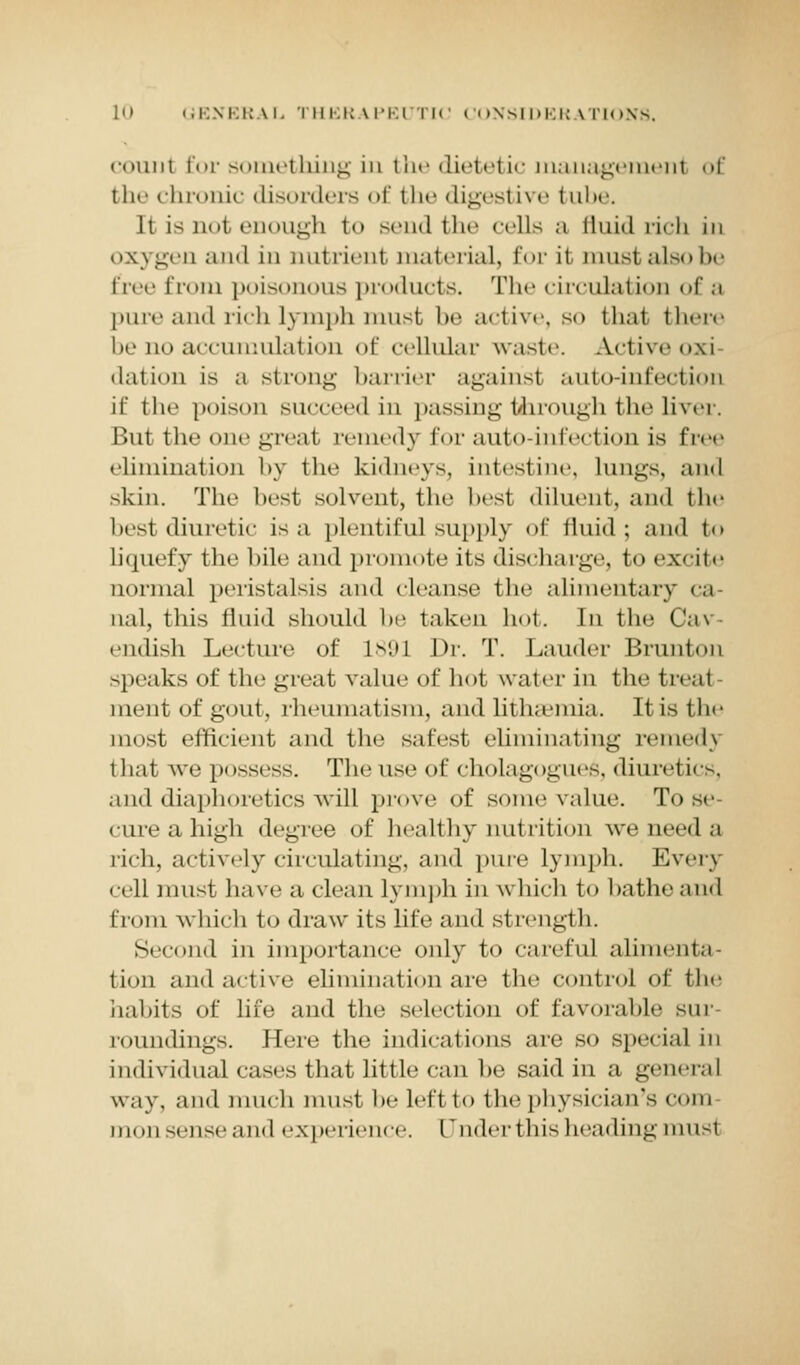 couiil for something in the dietetic management of the chronic disorders of the digestive tube. It is not enough to Bend the cells a fluid rich in oxygen and in nutrienl material, for il must also be free from poisonous products. The circulation of a puir and rich lymph must be active, so thai there be no accumulation of cellular waste. A.ctiveoxi dation is a strong barrier againsl auto-infection if the poison succeed in passing through the liver. But the one great remedy for auto-infection is free elimination by the kidneys, intestine, Lungs, and skin. The besl solvent, the besl diluent, and the besl diuretic is a plentiful supply of fluid; and to liquefy the bile and promote its discharge, to excite normal peristalsis and cleanse the alimentary ca- rial, this fluid should be taken hot. In the Ca\ endish Lecture of 1891 Dr. T. Lauder Brunton -peaks of the great value of hot water in the treat ment of gout, rheumatism, and hthasmia. It is the most efficient and the safest eliminating remedy that we possess. The use of cholagogues, diuretics, and diaphoretics will prove of some value. To se cure a high degree of healthy nutrition we need a rich, actively circulating, and pure lymph. Every cell must have a clean lymph in which to bathe and from which to draw its life and strength. Second in importance only to careful alimenta tion and active ehmination are the control of the habits of life and the selection of favorable sur roundings. Here the indications are so special in individual cases that little can he said in a general way. ami much must be left to the physician's com mon sense and experience. Under this heading musl