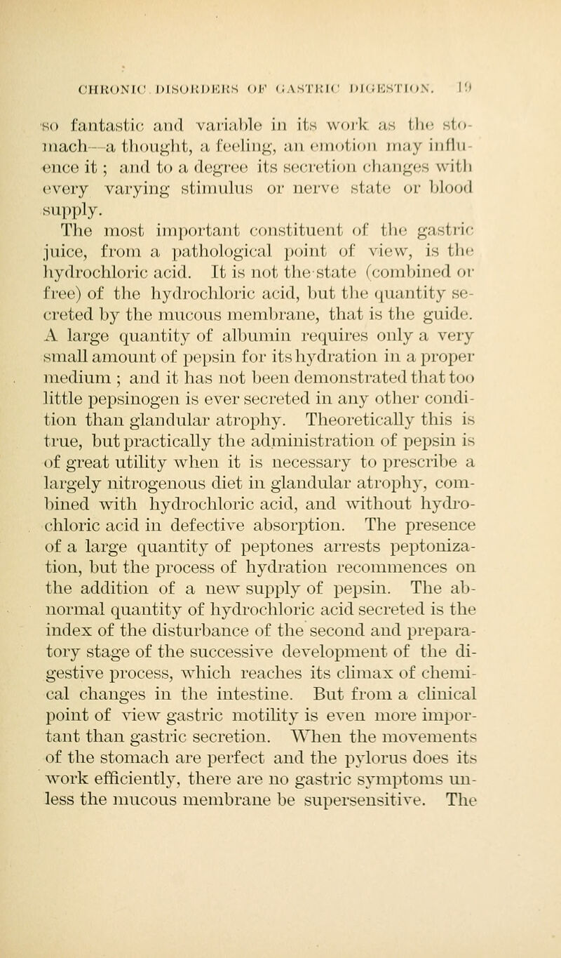 so fantastic and variable in its work as fche sto- mach- a thought, a feeling, an emotion may infln ence it; and to a degree its secretion changes with every varying stimulus or nerve sl.it<■ or blood supply. The most important constituent of the gastric juice, from a pathological point of view, is fche hydrochloric acid. It is not the state (combined or free) of the hydrochloric acid, but the quantity se- creted by the mucous membrane, that is the guide. A large quantity of albumin requires only a very small amount of pepsin for its hydration in a proper medium ; and it has not been demonstrated that too little pepsinogen is ever secreted in any other condi- tion than glandular atrophy. Theoretically this is true, but practically the administration of pepsin is of great utility when it is necessary to prescribe a largely nitrogenous diet in glandular atrophy, com- bined with hydrochloric acid, and without hydro- chloric acid in defective absorption. The presence of a large quantity of peptones arrests peptoniza- tion, but the process of hydration recommences on the addition of a new supply of pepsin. The ab- normal quantity of hydrochloric acid secreted is the index of the disturbance of the second and prepara- tory stage of the successive development of the di- gestive process, which reaches its climax of chemi- cal changes in the intestine. But from a clinical point of view gastric motility is even more impor- tant than gastric secretion. When the movements of the stomach are perfect and the pylorus does its work efficiently, there are no gastric symptoms un- less the mucous membrane be supersensitive. The