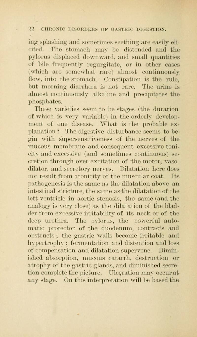 ing splashing and sometimes seething are easily eli- cited. The stomach may be distended and the pylorus displaced downward, and small quantities of bile frequently regurgitate, or in other cases (which are somewhal rare) almost continuously flow, into the stomach. Constipation is the rule, but morning diarrhoea is not rare. The urine is almost continuously alkaline ami precipitates the phosphates. These varieties seem to be stages (the duration of which is very variable) in the orderly develop- ment of one disease. What is the probable ex- planation? The digestive disturbance seems to be- gin with supersensitiveness of the nerves of the mucous membrane and consequent excessive toni- city and excessive (and sometimes continuous) se- cretion through over-excitation of the motor, vaso- dilator, and secretory nerves. Dilatation here does not result from atonicity of the muscular coat. Its pathogenesis is the same as the dilatation above an intestinal stricture, the same as 1 he dilatation of the left ventricle in aortic stenosis, the same (and the analogy is very close) as the dilatation of the l.l.nl del' t'i( mi excessive i nit a I tility of its neck or of the deep urethra. The pylorus, the powerful auto- matic protector of the duodenum, contracts and obstructs; the gastric walls become irritable and hypertrophy ; fermentation and distention and loss of compensation and dilatation supervene. Dimin- ished absorption, mucous catarrh, destruction or atrophy of the gastric glands, and diminished secre- t ion complete the picture. Ulceral ion may occurat any stage. On this interpretation will he based the