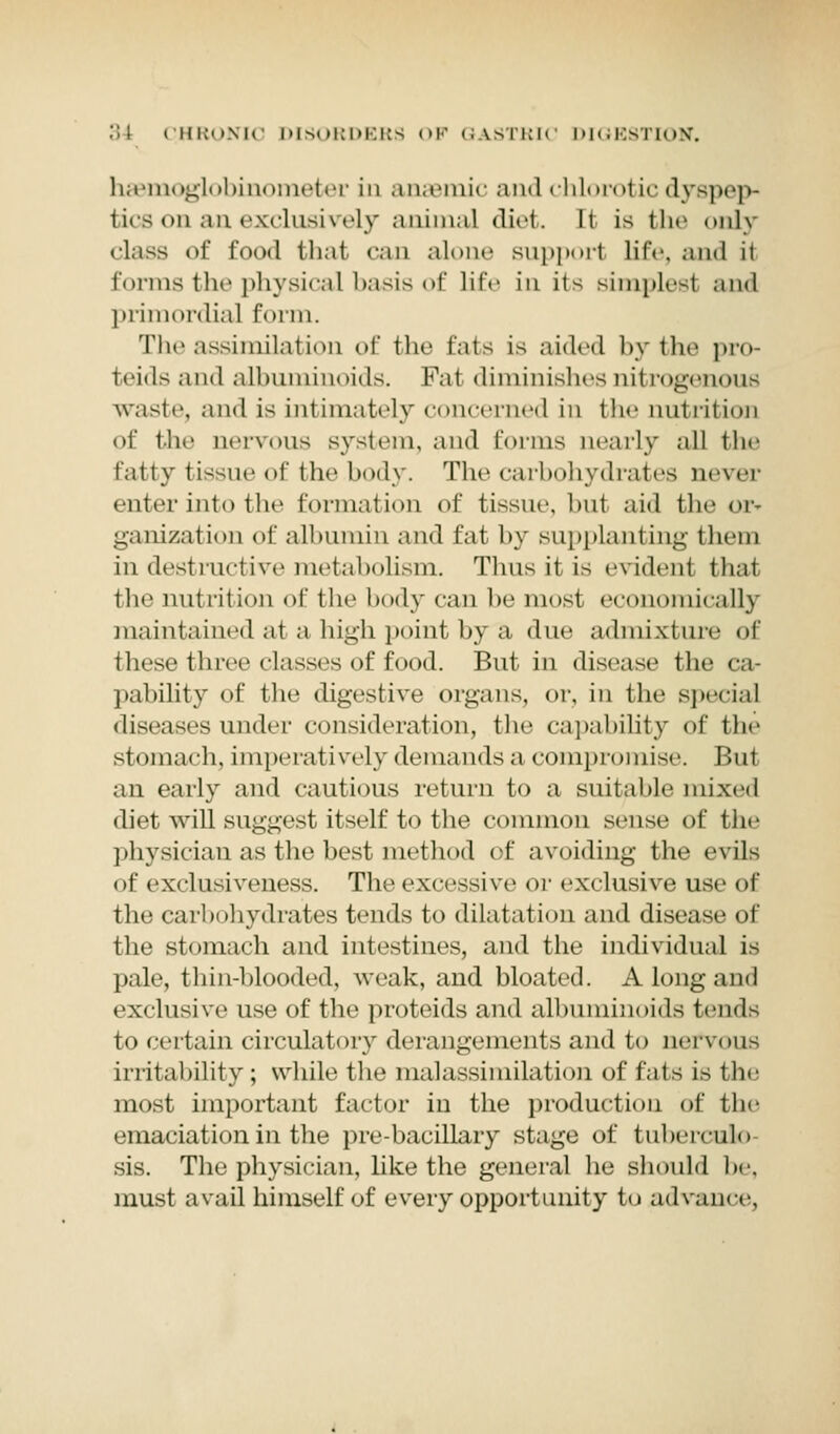 haemoglobinometer in anaemic and chlorotic dyspep- tics on an exclusively animal diet. It is fche only class of food that can alone support life, and it forms the physical basis of life in its simplesl and primordial form. The assimilation of fche Eats is aided by the pro- teids and albuminoids. Fat diminishes nitrogenous waste, and is intimately concerned in the nutrition of the nervous system, and forms nearly all tin- fatty tissue of the body. The carbohydrates never enter into the formation of tissue, hut aid the or- ganization of albumin and fat by supplanting them in destructive metabolism. Thus it is evident that the nut rition of the body can be most economically maintained at a high point by a due admixture of these three classes of food. But in disease the ca- pability of the digestive organs, or. in the special diseases under consideration, the capability of tip- stomach, imperatively demands a compromise. But an early and cautious return to a suitable mixed diet will suggest itself to the common sense of the physician as the best method of avoiding the evils of exclusiveness. The excessive or exclusive use of the carbohydrates tends to dilatation and disease of the stomach and intestines, and the individual is pale, thin-blooded, weak, and bloated. A long and exclusive use of the proteids and albuminoids ti'\\<\> to certain circulatory derangements and to nervous irritability ; while the malassimilation of fats is the most important factor in the production of the emaciation in the pre-bacillaiy stage of tuberculo sis. The physician, like the general he should he. must avail himself of every opportunity to advance.