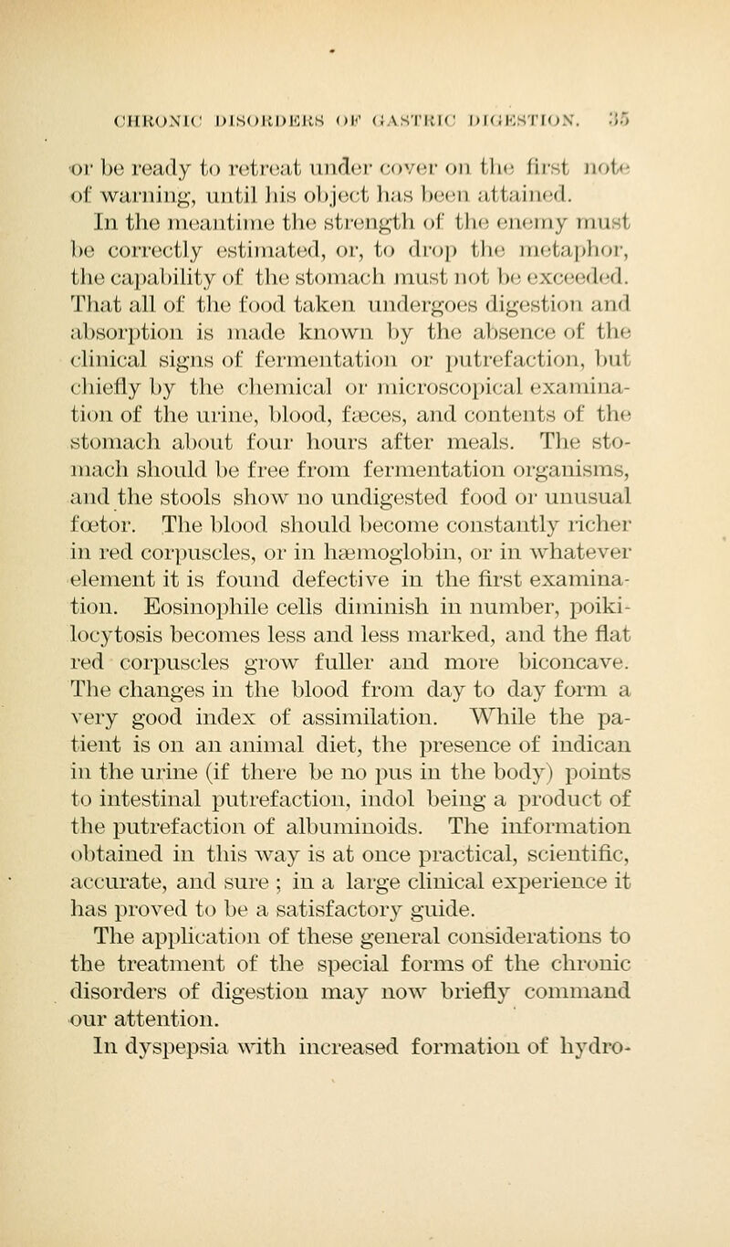 or be ready to retreat under cover on the first note of warning, until bis object has been attained. In the meantime the strength of the enemy unit be correctly estimated, or, to drop the metaphor, the capability of the stomach must not be exceeded. That all of the food taken undergoes digestion and absorption is made known by the absence of the clinical signs of fermentation or putrefaction, but chiefly by the chemical or microscopical examina- tion of the urine, blood, faeces, and contents of the stomach about four hours after meals. The sto- mach should be free from fermentation organisms, and the stools show no undigested food or unusual fcetor. The blood should become constantly richer in red corpuscles, or in haemoglobin, or in whatever element it is found defective in the first examina- tion. Eosinophile cells diminish in number, poiki- locytosis becomes less and less marked, and the flat red corpuscles grow fuller and more biconcave. The changes in the blood from day to day form a very good index of assimilation. While the pa- tient is on an animal diet, the presence of indican in the urine (if there be no pus in the body) points to intestinal putrefaction, indol being a product of the putrefaction of albuminoids. The information obtained in this way is at once practical, scientific, accurate, and sure ; in a large clinical experience it has proved to be a satisfactory guide. The application of these general considerations to the treatment of the special forms of the chronic disorders of digestion may now briefly command our attention. In dyspepsia with increased formation of hydro-