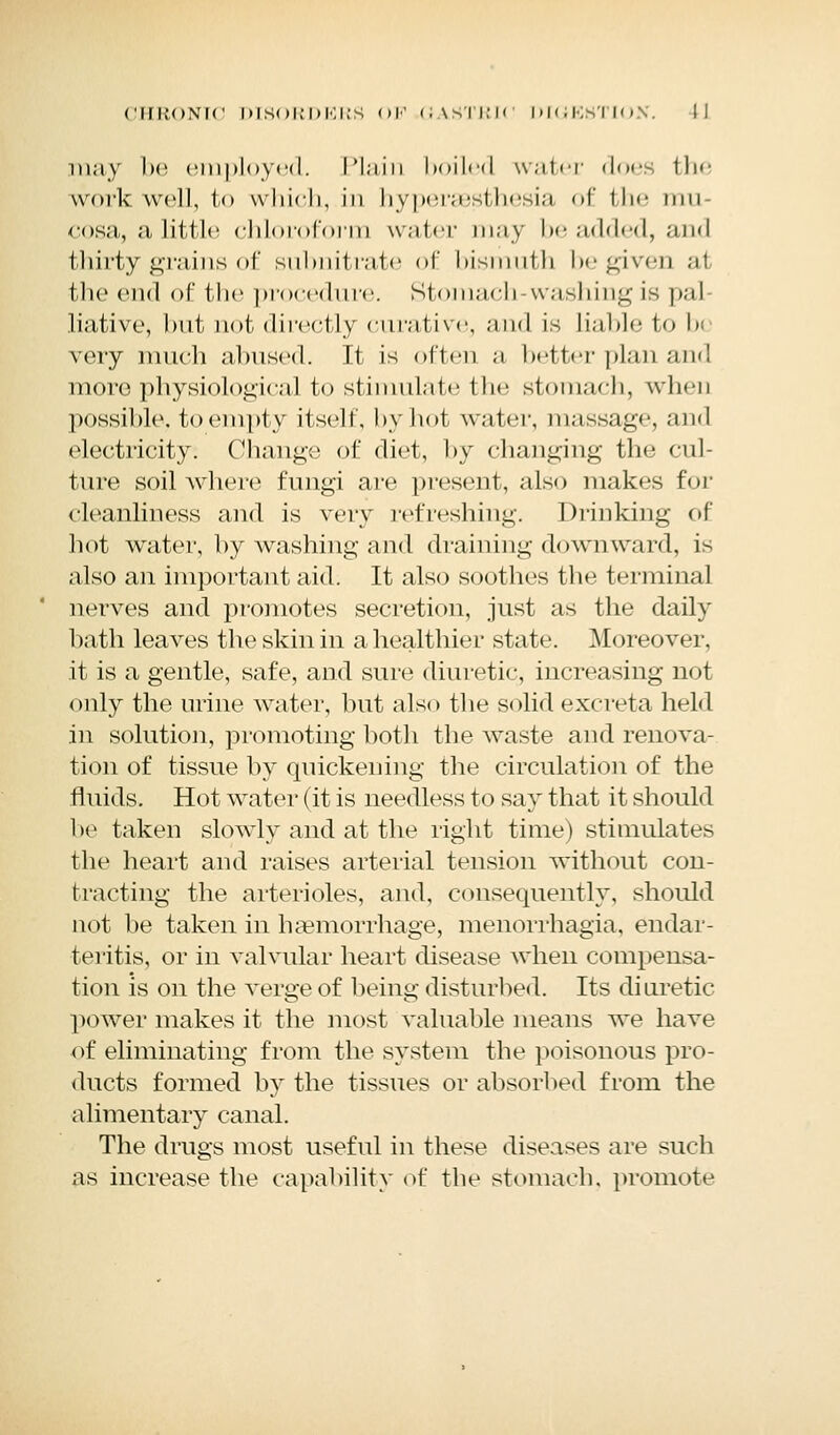 may be employed. Plain boiled water does the work well, to which, in hypersesthesia of the mu- cosa, a little chloroform water may be added, and thirty grains of subnitrate of bismuth be given at the end of the procedure. Stomach-washing is pal liative, but not directly curative, and is liable to b< very much abused. If is often a better plan and more physiological to stimulate the stomach, when possible, to empty itself, by hot water, massage, and electricity. Change of diet, by changing the cul- ture soil where fungi are present, also makes for cleanliness and is very refreshing. Drinking of hot water, by washing and draining downward, is also an important aid. It also soothes the terminal nerves and promotes secretion, just as the daily bath leaves the skin in a healthier state. Moreover, it is a gentle, safe, and sure diuretic, increasing not only the urine water, but also the solid excreta held in solution, promoting both the waste and renova- tion of tissue by quickening the circulation of the fluids. Hot water (it is needless to say that it should be taken slowly and at the right time) stimulates the heart and raises arterial tension without con- tracting the arterioles, and, consequently, should not be taken in haemorrhage, monorrhagia, endar- teritis, or in valvular heart disease when compensa- tion is on the verge of being disturbed. Its di uretic power makes it the most valuable means we have of eliminating from the system the poisonous pro- ducts formed by the tissues or absorbed from the alimentary canal. The drugs most useful in these diseases are such as increase the capability of the stomach, promote