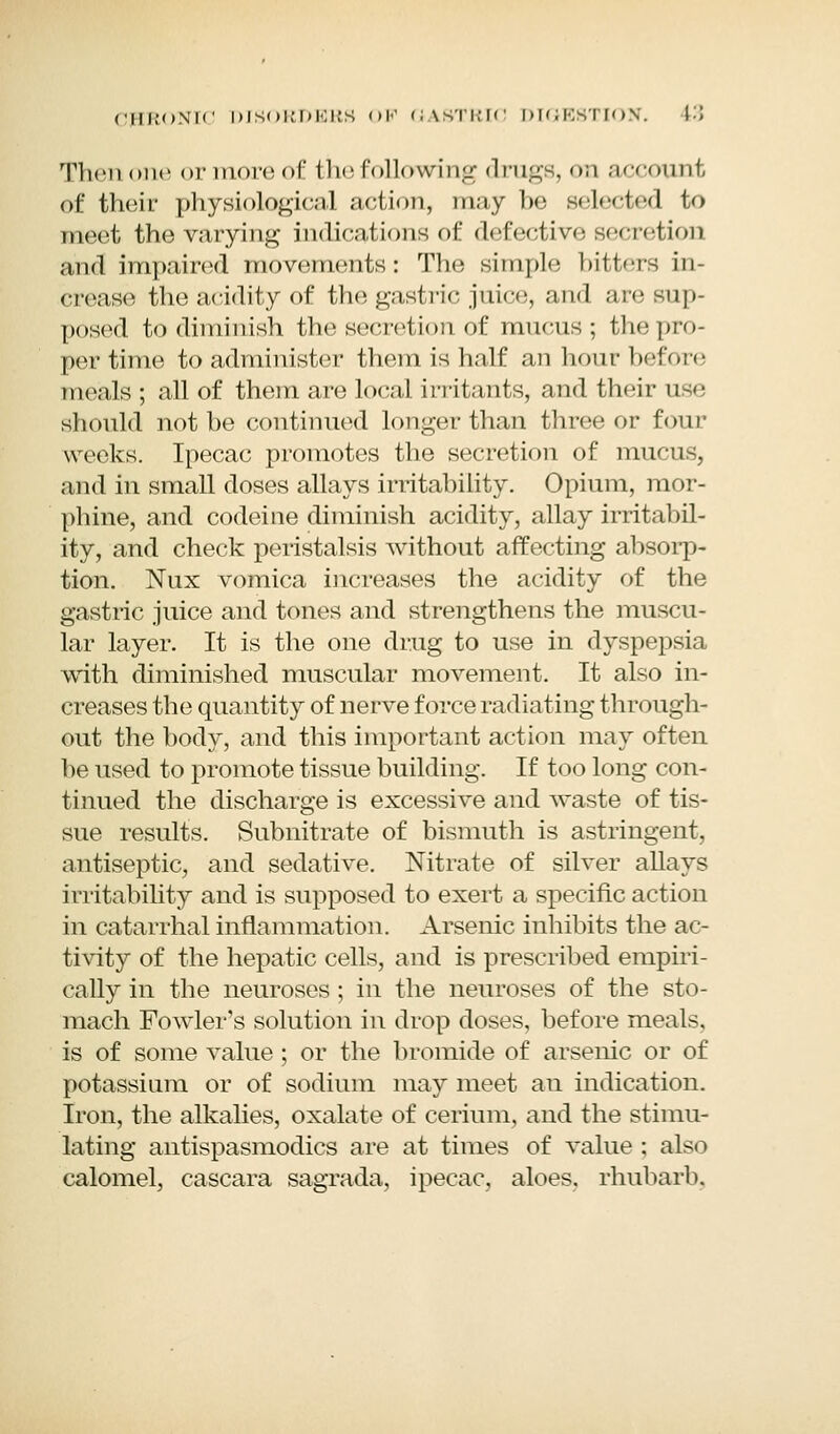 Then one or more of the following drugs, on account of their physiological action, may be selected to meet the varying indications of defective secretion and impaired movements: The simple bitters in- crease the acidity of the gastric juice, and are sup- posed to diminish the secretion of mucus; thepro- per time to administer them is half an hour before meals ; all of them are local irritants, and their use should not be continued longer than three or four weeks. Ipecac promotes the secretion of mucus, and in small doses allays irritability. Opium, mor- phine, and codeine diminish acidity, allay irritabil- ity, and check peristalsis without affecting absorp- tion. Nux vomica increases the acidity of the gastric juice and tones and strengthens the muscu- lar layer. It is the one drug to use in dyspepsia with diminished muscular movement. It also in- creases the quantity of nerve force radiating through- out the body, and this important action may often be used to promote tissue building. If too long con- tinued the discharge is excessive and waste of tis- sue results. Subnitrate of bismuth is astringent, antiseptic, and sedative. Nitrate of silver allays irritability and is supposed to exert a specific action in catarrhal inflammation. Arsenic inhibits the ac- tivity of the hepatic cells, and is prescribed empiri- cally in the neuroses ; in the neuroses of the sto- mach Fowler's solution in drop doses, before meals, is of some value ; or the bromide of arsenic or of potassium or of sodium may meet an indication. Iron, the alkalies, oxalate of cerium, and the stimu- lating antispasmodics are at times of value ; also calomel, cascara sagrada, ipecac, aloes, rhubarb,