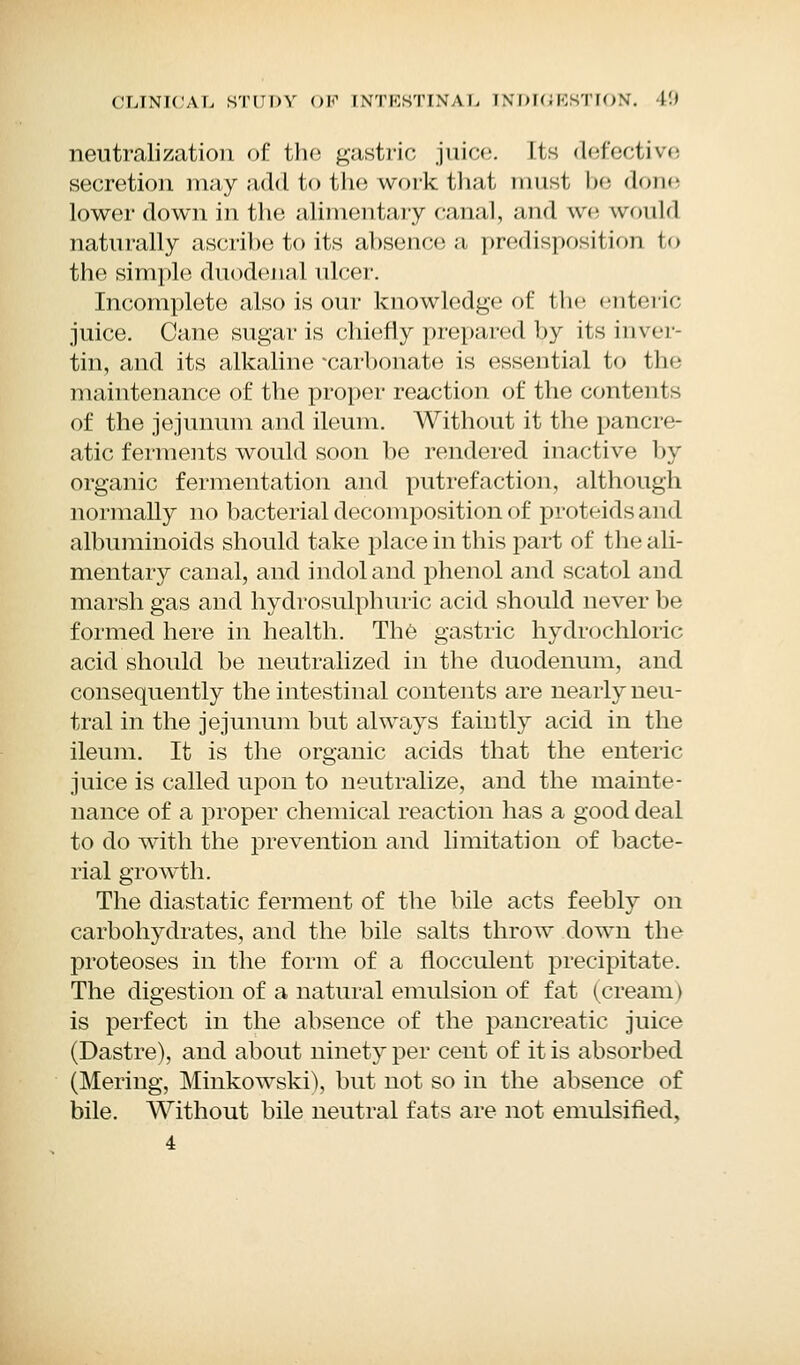 neutralization of the gastric juice. Its defective secretion may add to the work that must be done lower down in the alimentary canal, and we would naturally ascribe to its absence a predisposition to the simple duodenal ulcer. Incomplete also is our knowledge of the <nt< n< juice. Cane sugar is chiefly prepared by its inver- tin, and its alkaline'carbonate is essential to the maintenance of the proper reaction of the contents of the jejunum and ileum. Without it the pancre- atic ferments would soon be rendered inactive by organic fermentation and putrefaction, although normally no bacterial decomposition of proteids and albuminoids should take place in this part of the ali- mentary canal, and indoland phenol and scatol and marsh gas and hydrosulphuric acid should never be formed here in health. The gastric hydrochloric acid should be neutralized in the duodenum, and consequently the intestinal contents are nearly neu- tral in the jejunum but always faintly acid in the ileum. It is the organic acids that the enteric juice is called upon to neutralize, and the mainte- nance of a proper chemical reaction has a good deal to do with the prevention and limitation of bacte- rial growth. The diastatic ferment of the bile acts feebly on carbohydrates, and the bile salts throw down the proteoses in the form of a flocculent precipitate. The digestion of a natural emulsion of fat (cream) is perfect in the absence of the pancreatic juice (Dastre), and about ninety per cent of it is absorbed (Mering, Minkowski), but not so in the absence of bile. Without bile neutral fats are not emulsified, 4