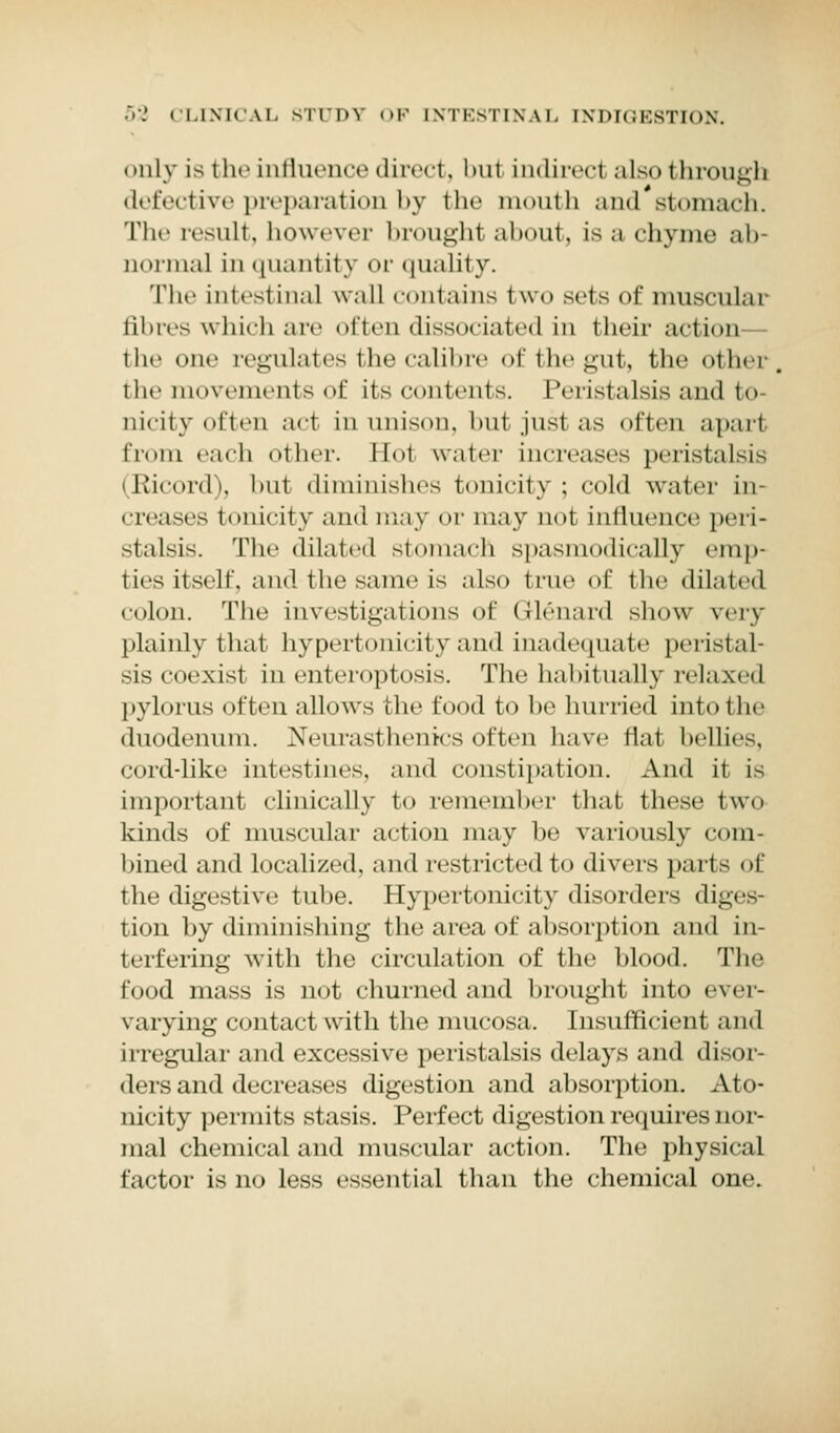 i >nly is the influence direct, birl indirect also 111 rough defective preparation by the mouth and'stomach. The result, however brought about, isa chyme ab Qormal in quanl it3 or quality. The intestinal wall contains two sets of muscular fibres which are often dissociated in their action the one regulates the calibre of the gut, the other the movements of its contents. Peristalsis and to- nicity often act in unison, bul just as often apart from each other. Hot water increases peristalsis (Kicord), but diminishes tonicity ; cold water in- creases tonicity and ma\ or may 0.0I influence peri- stalsis. The dilated stomach spasmodically emp- ties itself, and the same is also true of the dilated colon. The investigations of G-lenard show very plainly that hypertonicityand inadequate peristal- sis coexist in enteroptosis. The habitually relaxed pylorus often allows the food to be hurried into I he duodenum. Neurasthenic-soften have flat bellies, cord-like intestines, and constipation. And it is important clinically to remember that these two kinds of muscular action may be variously com- bined and localized, and restricted to divers parts of the digestive tube. Hypertonicity disorders dic- tion by diminishing the area of absorption and in- terfering with the circulation of the blood. The food mass is not churned and brought into ever- varying contact with the mucosa. Insufficient and irregular and excessive peristalsis delays and disor- ders and decreases digestion and absorption. Ato- nicity permits stasis. Perfect digestion requires nor- mal chemical and muscular action. The physical factor is no less essential than the chemical one.